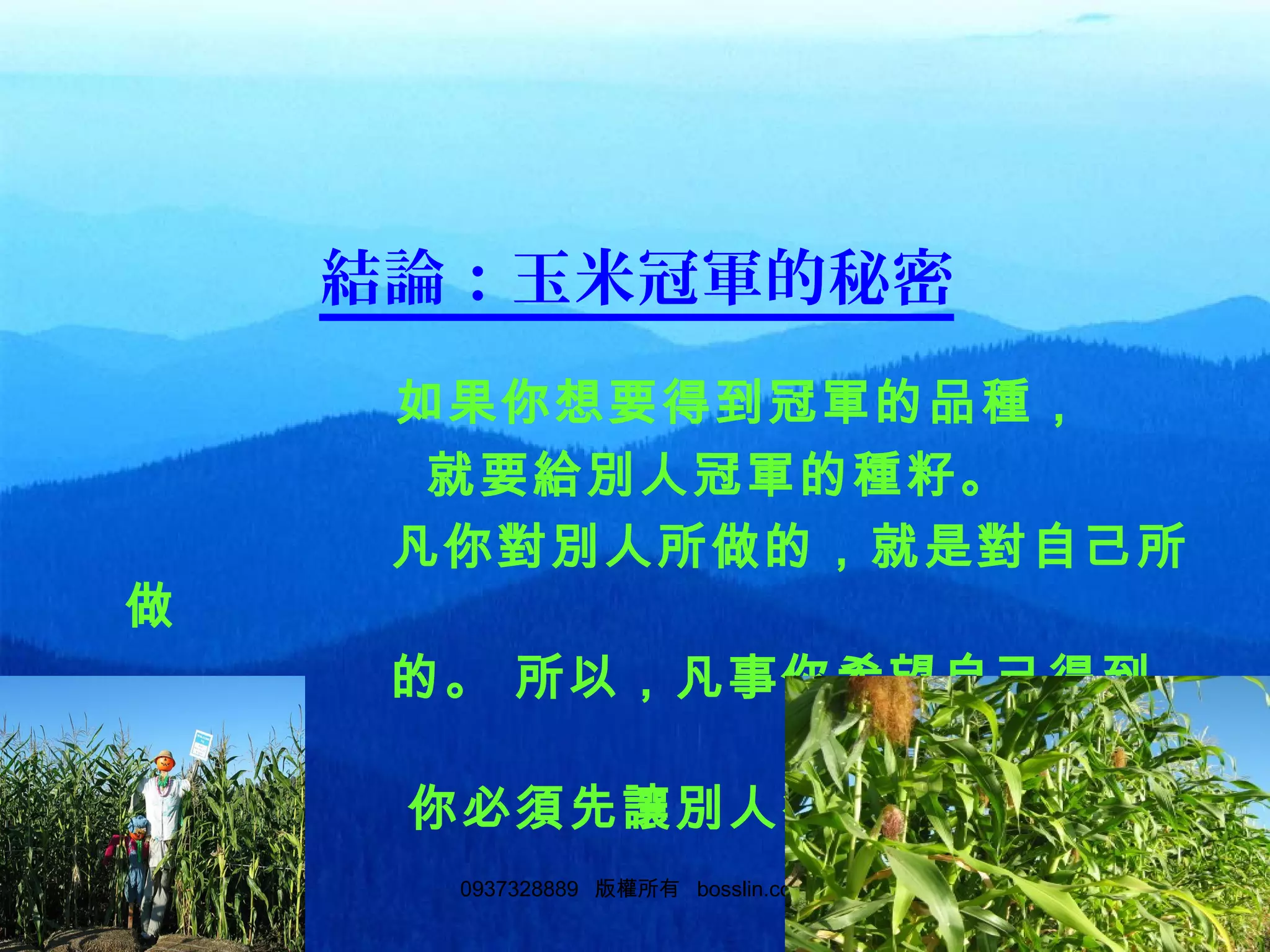 310937328889 版權所有 bosslin.com 31
結論：玉米冠軍的秘密
如果你想要得到冠軍的品種，
就要給別人冠軍的種籽。
凡你對別人所做的，就是對自己所
做
的。 所以，凡事你希望自己得到
的，
你必須先讓別人得到。
 