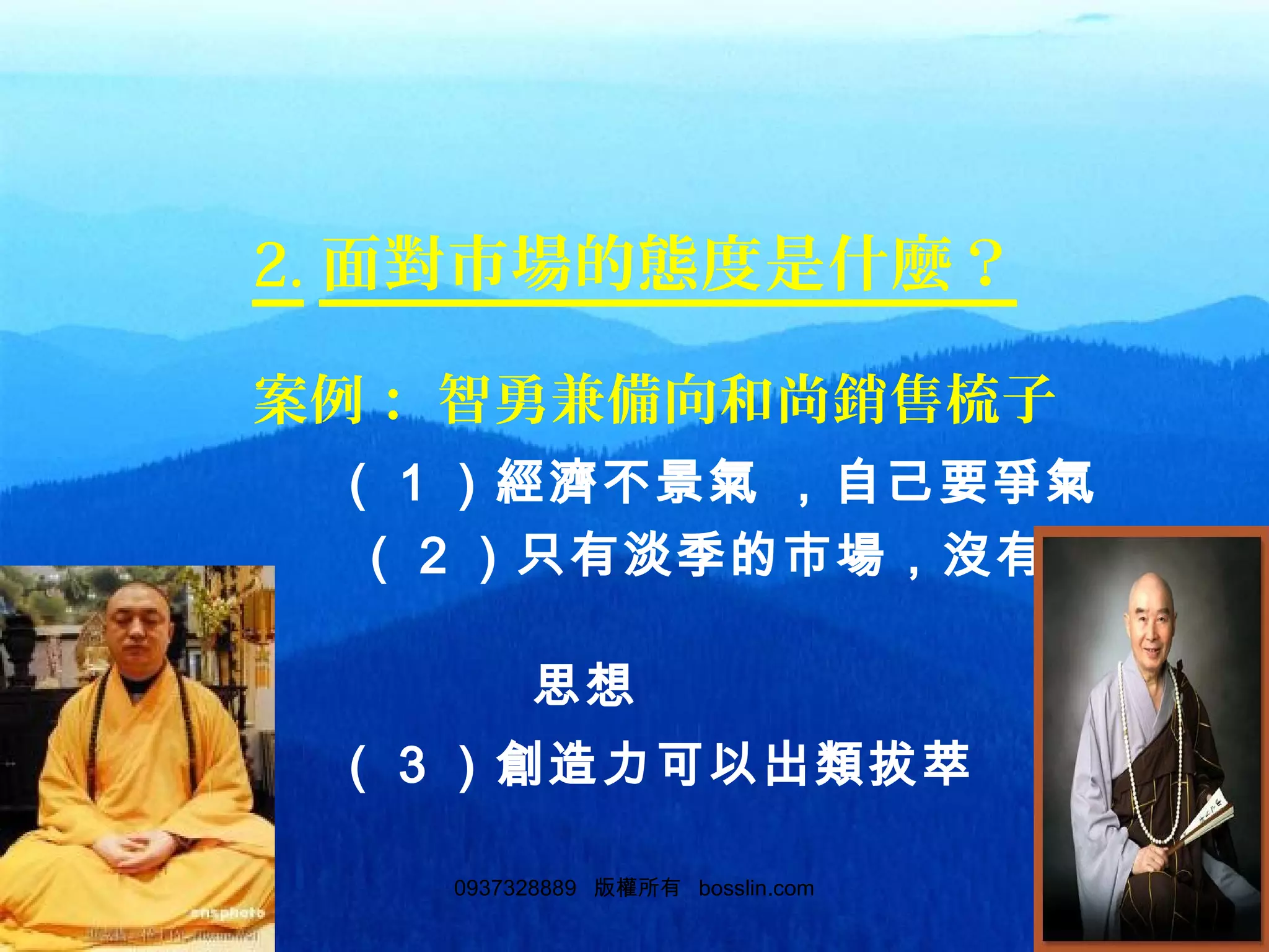 320937328889 版權所有 bosslin.com 32
2. 面對市場的態度是什麼？
案例： 智勇兼備向和尚銷售梳子
（ 1 ）經濟不景氣 ，自己要爭氣
（ 2 ）只有淡季的市場，沒有淡季
的
思想
（ 3 ）創造力可以出類拔萃
 