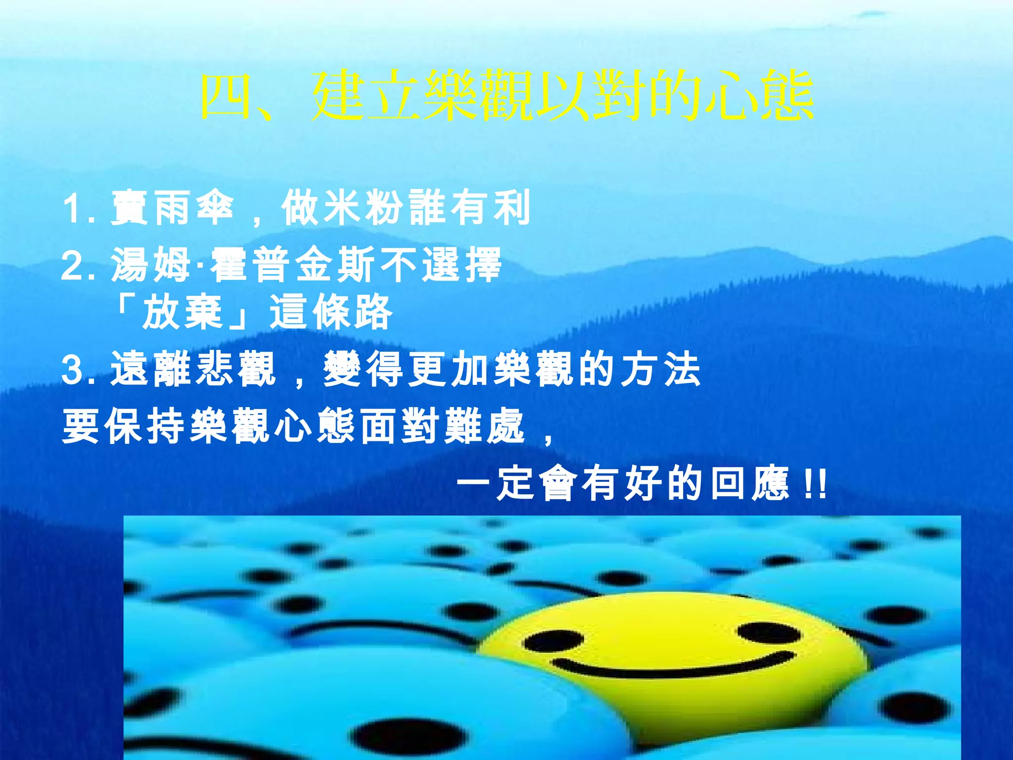 37
四、建立樂觀以對的心態
1. 賣雨傘，做米粉誰有利
2. 湯姆‧霍普金斯不選擇
「放棄」這條路
3. 遠離悲觀，變得更加樂觀的方法
要保持樂觀心態面對難處，
一定會有好的回應 !! 
 