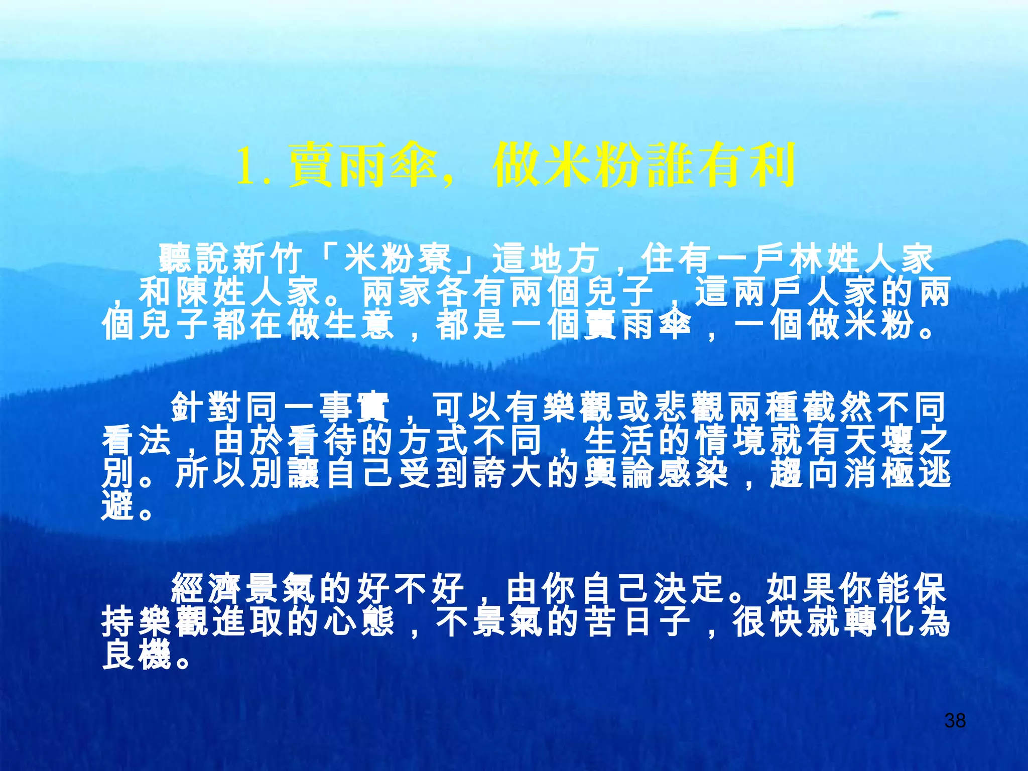 38
1. 賣雨傘，做米粉誰有利
聽說新竹「米粉寮」這地方，住有一戶林姓人家
，和陳姓人家。兩家各有兩個兒子，這兩戶人家的兩
個兒子都在做生意，都是一個賣雨傘，一個做米粉。
針對同一事實，可以有樂觀或悲觀兩種截然不同
看法，由於看待的方式不同，生活的情境就有天壤之
別。所以別讓自己受到誇大的輿論感染，趨向消極逃
避。
經濟景氣的好不好，由你自己決定。如果你能保
持樂觀進取的心態，不景氣的苦日子，很快就轉化為
良機。
 