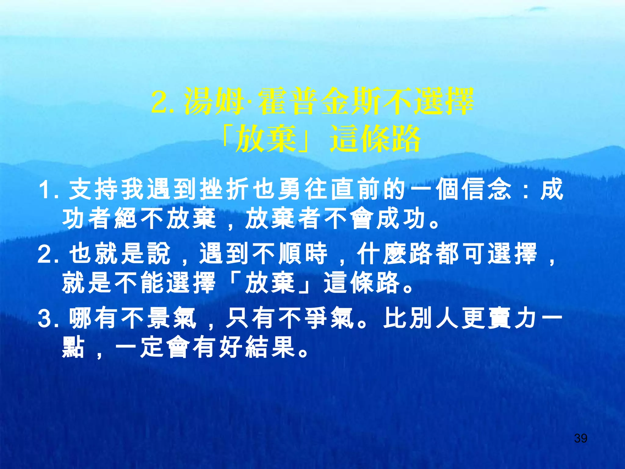 39
2. 湯姆 霍普金斯不選擇‧
「放棄」這條路
1. 支持我遇到挫折也勇往直前的一個信念：成
功者絕不放棄，放棄者不會成功。
2. 也就是說，遇到不順時，什麼路都可選擇，
就是不能選擇「放棄」這條路。
3. 哪有不景氣，只有不爭氣。比別人更賣力一
點，一定會有好結果。
 