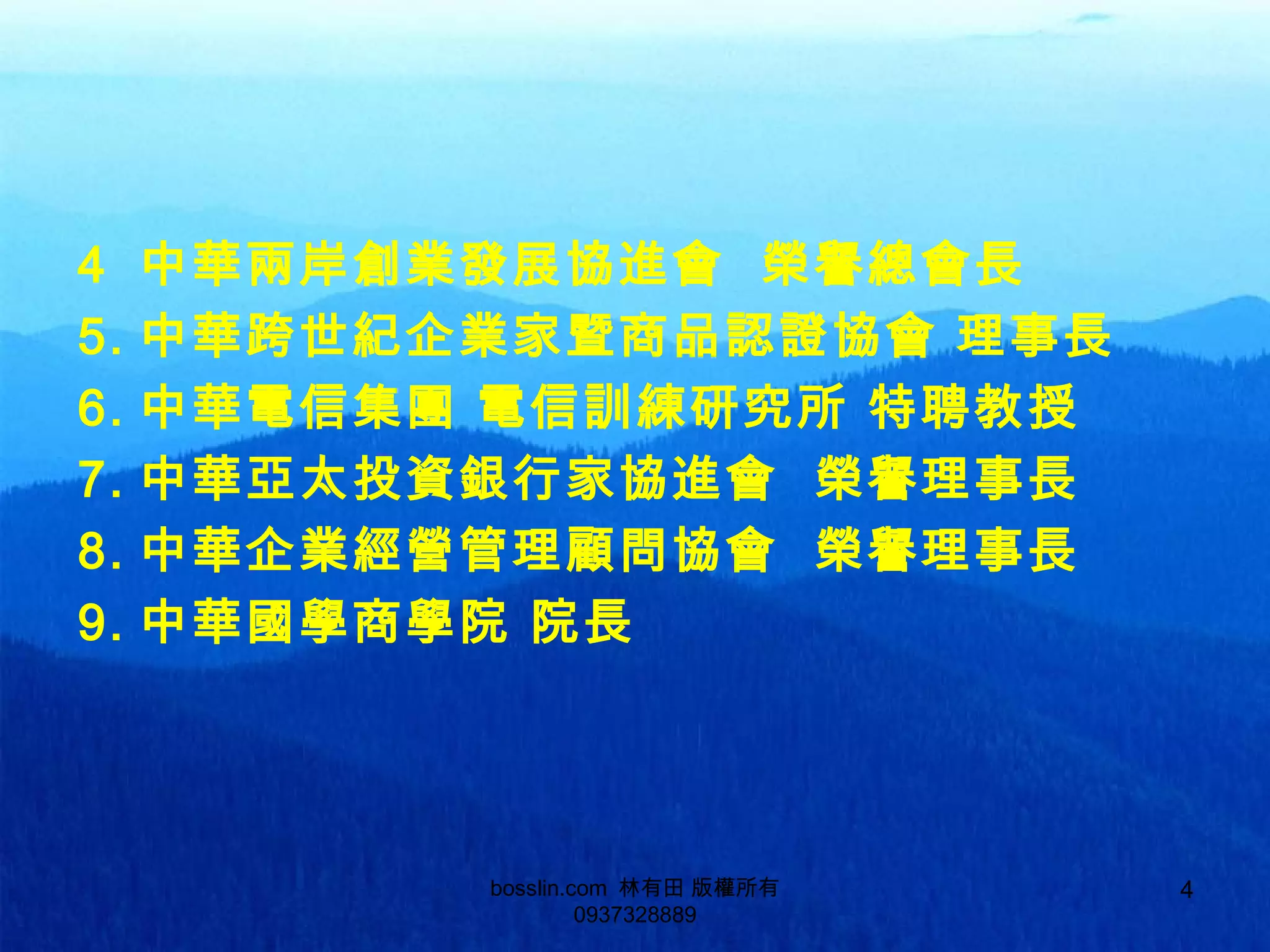4 中華兩岸創業發展協進會 榮譽總會長
5. 中華跨世紀企業家暨商品認證協會 理事長
6. 中華電信集團 電信訓練研究所 特聘教授
7. 中華亞太投資銀行家協進會 榮譽理事長
8. 中華企業經營管理顧問協會 榮譽理事長
9. 中華國學商學院 院長
bosslin.com 林有田 版權所有
0937328889
4
 
