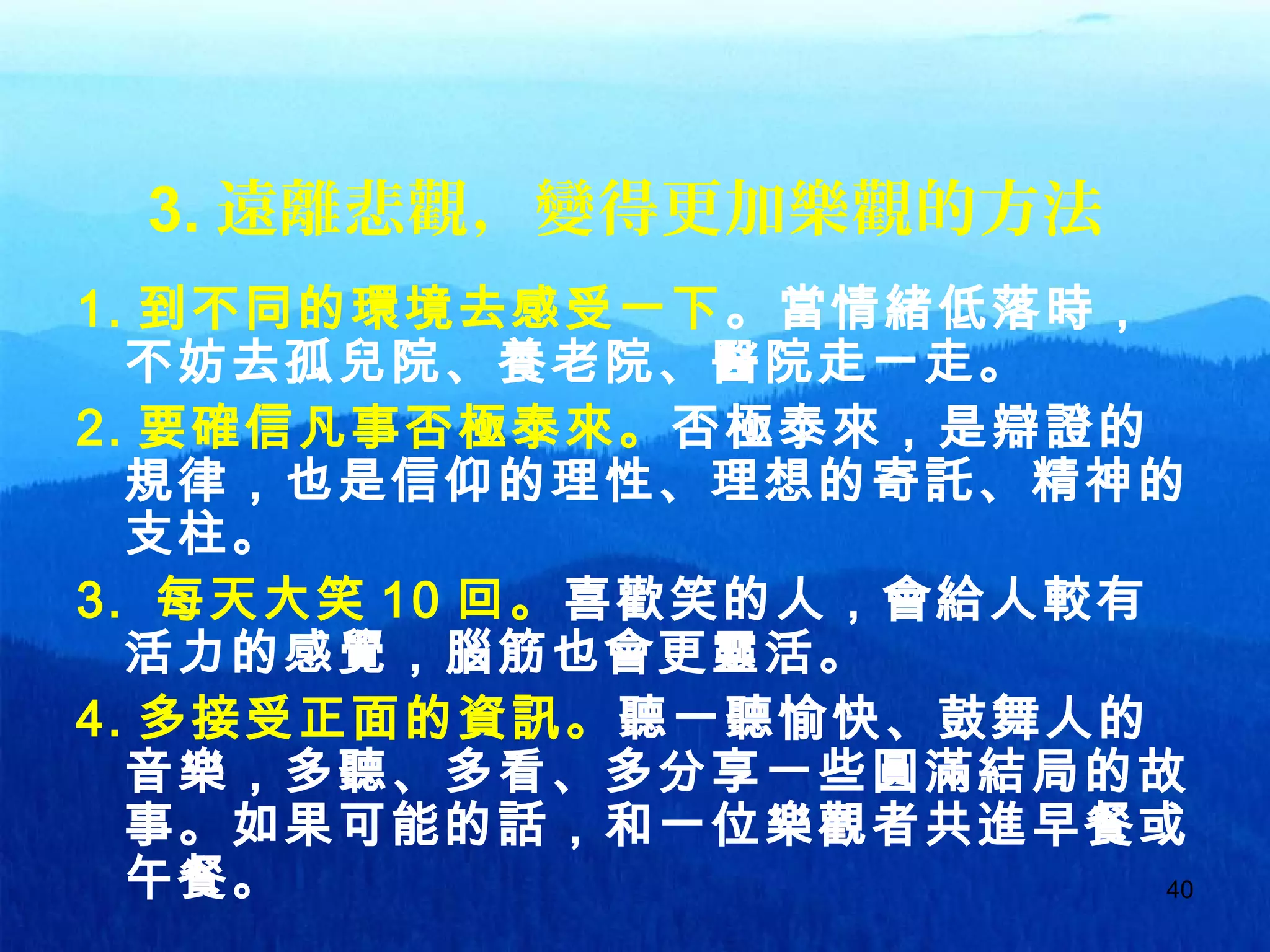 40
3. 遠離悲觀，變得更加樂觀的方法
1. 到不同的環境去感受一下。當情緒低落時，
不妨去孤兒院、養老院、醫院走一走。
2. 要確信凡事否極泰來。否極泰來，是辯證的
規律，也是信仰的理性、理想的寄託、精神的
支柱。
3. 每天大笑 10 回。喜歡笑的人，會給人較有
活力的感覺，腦筋也會更靈活。
4. 多接受正面的資訊。聽一聽愉快、鼓舞人的
音樂，多聽、多看、多分享一些圓滿結局的故
事。如果可能的話，和一位樂觀者共進早餐或
午餐。
 