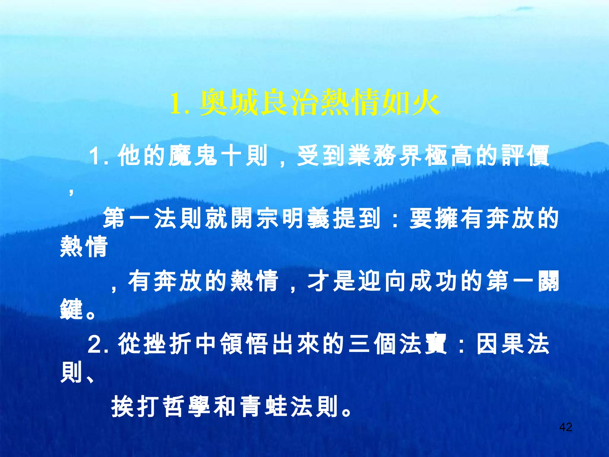 42
1. 奧城良治熱情如火
1. 他的魔鬼十則，受到業務界極高的評價
，
第一法則就開宗明義提到：要擁有奔放的
熱情
，有奔放的熱情，才是迎向成功的第一關
鍵。
2. 從挫折中領悟出來的三個法寶：因果法
則、
挨打哲學和青蛙法則。
 