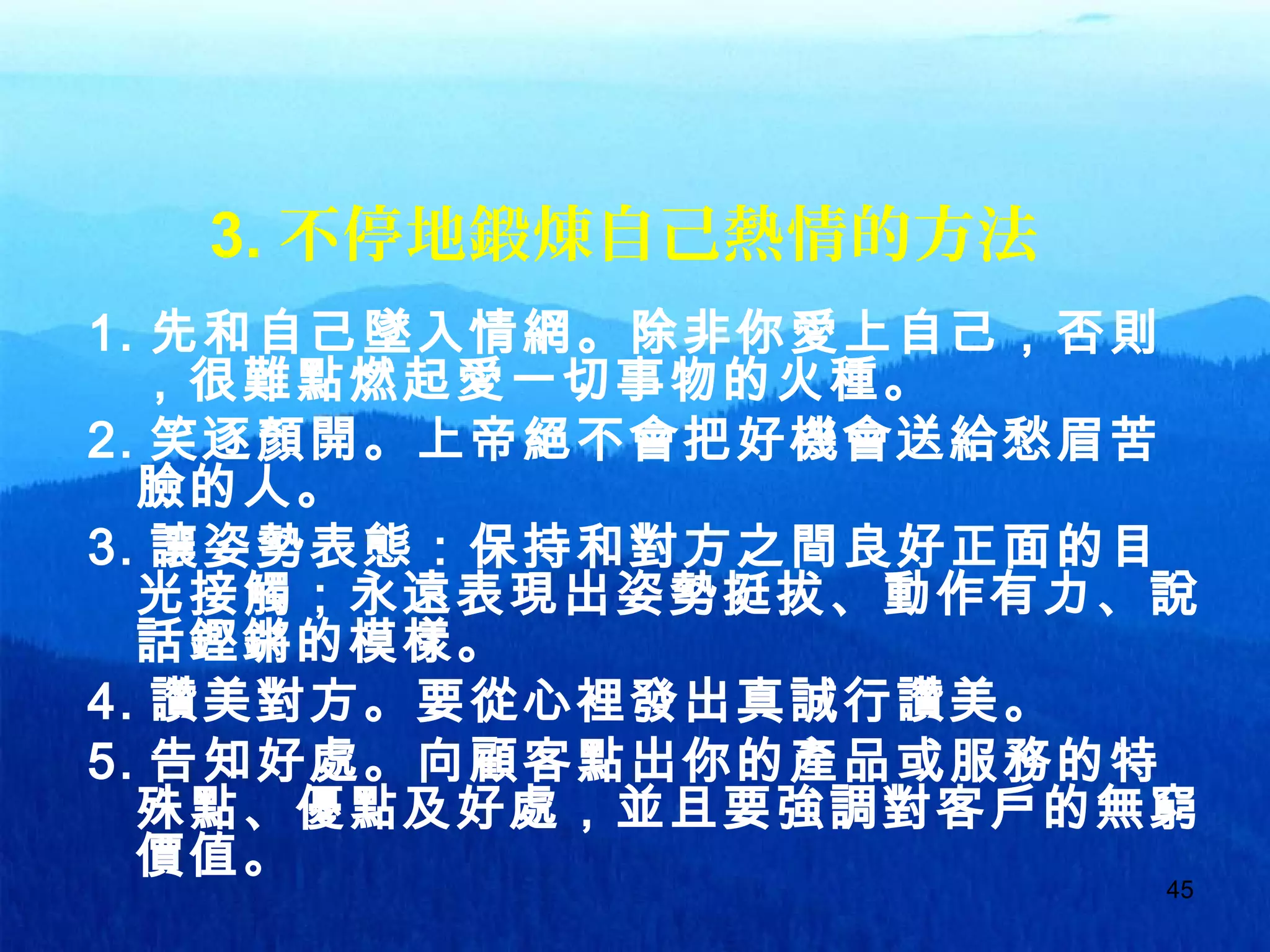 45
3. 不停地鍛煉自己熱情的方法
1. 先和自己墜入情網。除非你愛上自己，否則
，很難點燃起愛一切事物的火種。
2. 笑逐顏開。上帝絕不會把好機會送給愁眉苦
臉的人。
3. 讓姿勢表態：保持和對方之間良好正面的目
光接觸；永遠表現出姿勢挺拔、動作有力、說
話鏗鏘的模樣。
4. 讚美對方。要從心裡發出真誠行讚美。
5. 告知好處。向顧客點出你的產品或服務的特
殊點、優點及好處，並且要強調對客戶的無窮
價值。
 