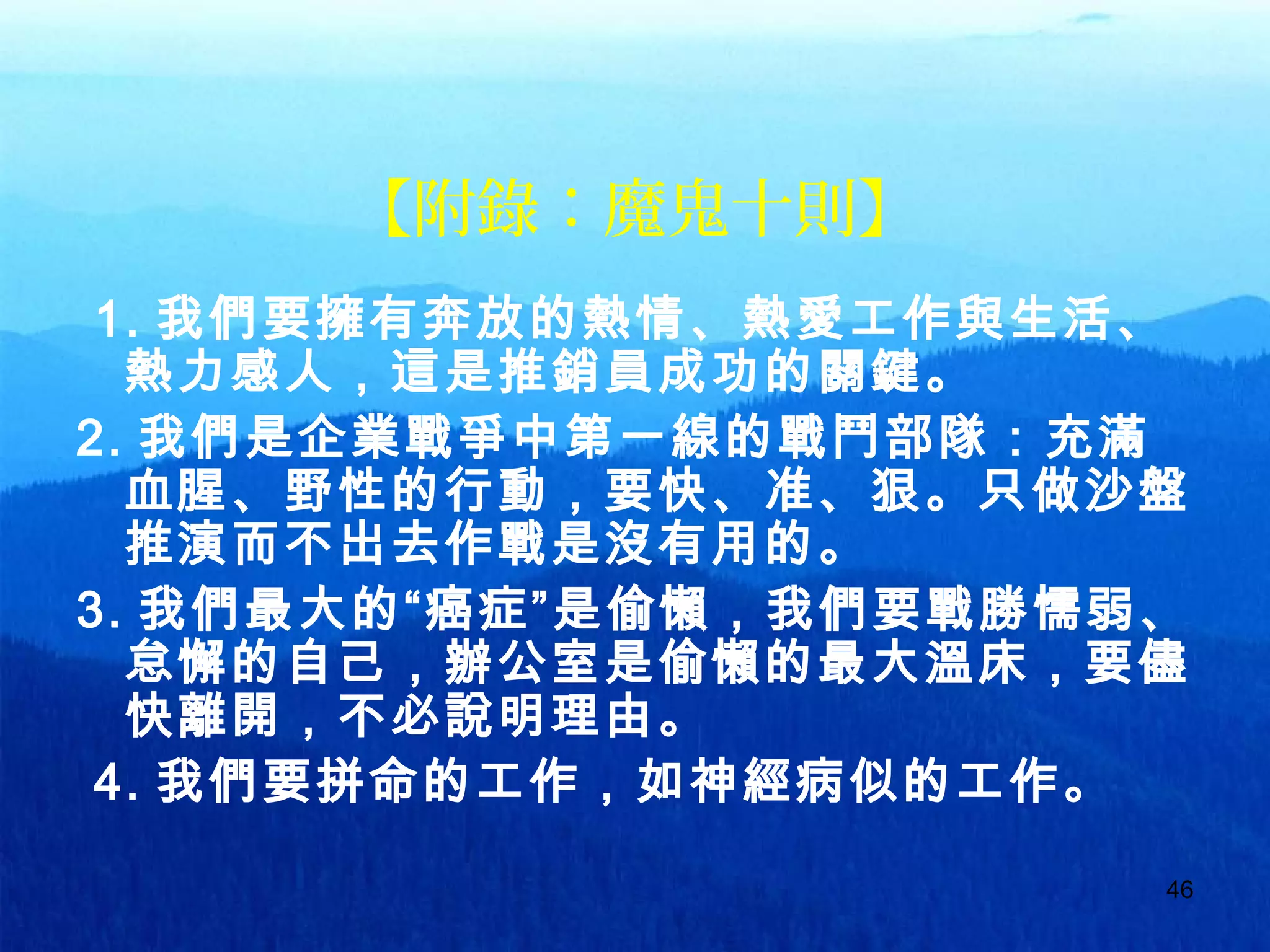 46
【附錄：魔鬼十則】
1. 我們要擁有奔放的熱情、熱愛工作與生活、
熱力感人，這是推銷員成功的關鍵。
2. 我們是企業戰爭中第一線的戰鬥部隊：充滿
血腥、野性的行動，要快、准、狠。只做沙盤
推演而不出去作戰是沒有用的。
3. 我們最大的“癌症”是偷懶，我們要戰勝懦弱、
怠懈的自己，辦公室是偷懶的最大溫床，要儘
快離開，不必說明理由。
4. 我們要拼命的工作，如神經病似的工作。
 