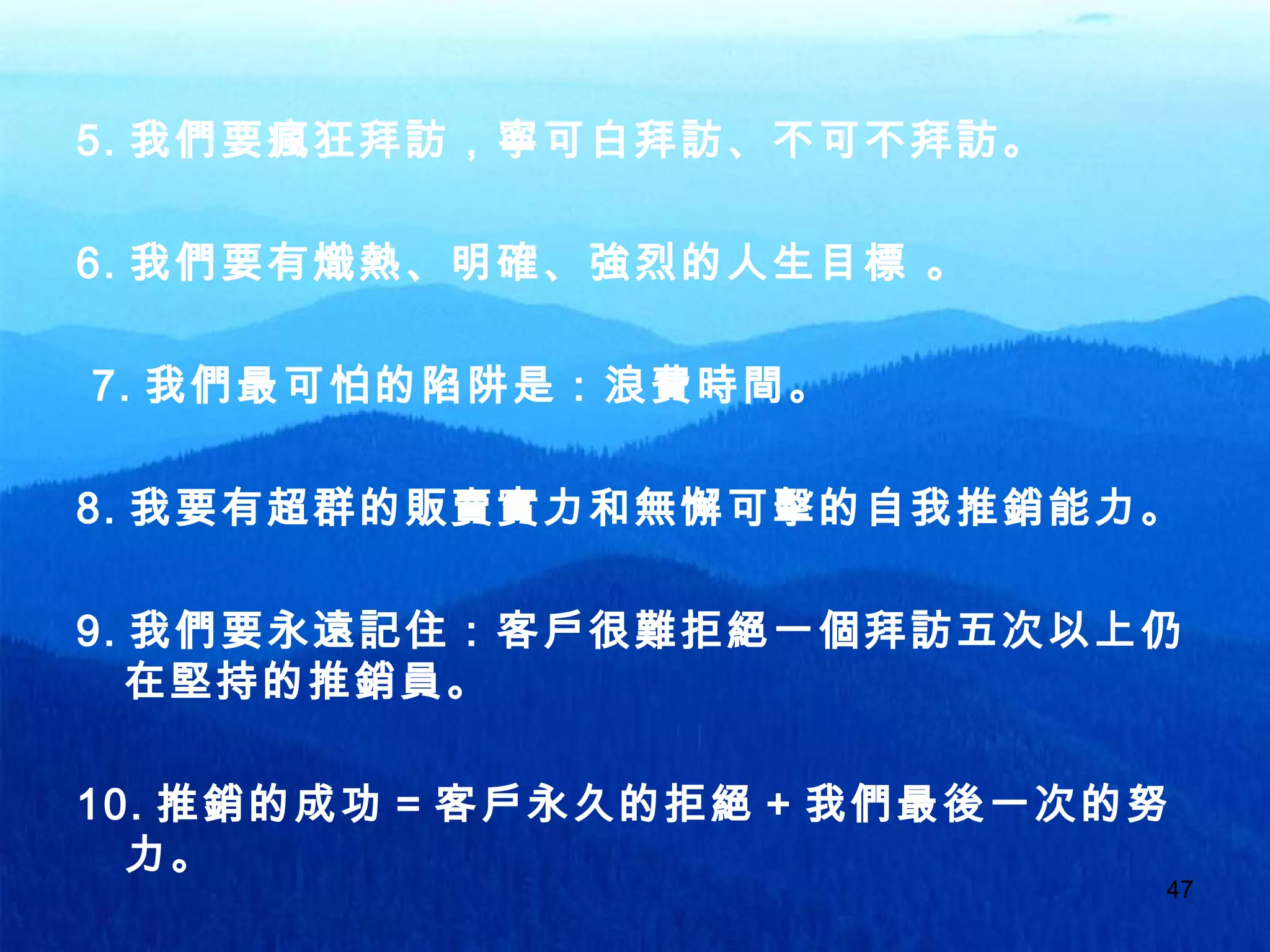 47
5. 我們要瘋狂拜訪，寧可白拜訪、不可不拜訪。
6. 我們要有熾熱、明確、強烈的人生目標 。
7. 我們最可怕的陷阱是：浪費時間。
8. 我要有超群的販賣實力和無懈可擊的自我推銷能力。
9. 我們要永遠記住：客戶很難拒絕一個拜訪五次以上仍
在堅持的推銷員。
10. 推銷的成功 = 客戶永久的拒絕 + 我們最後一次的努
力。
 