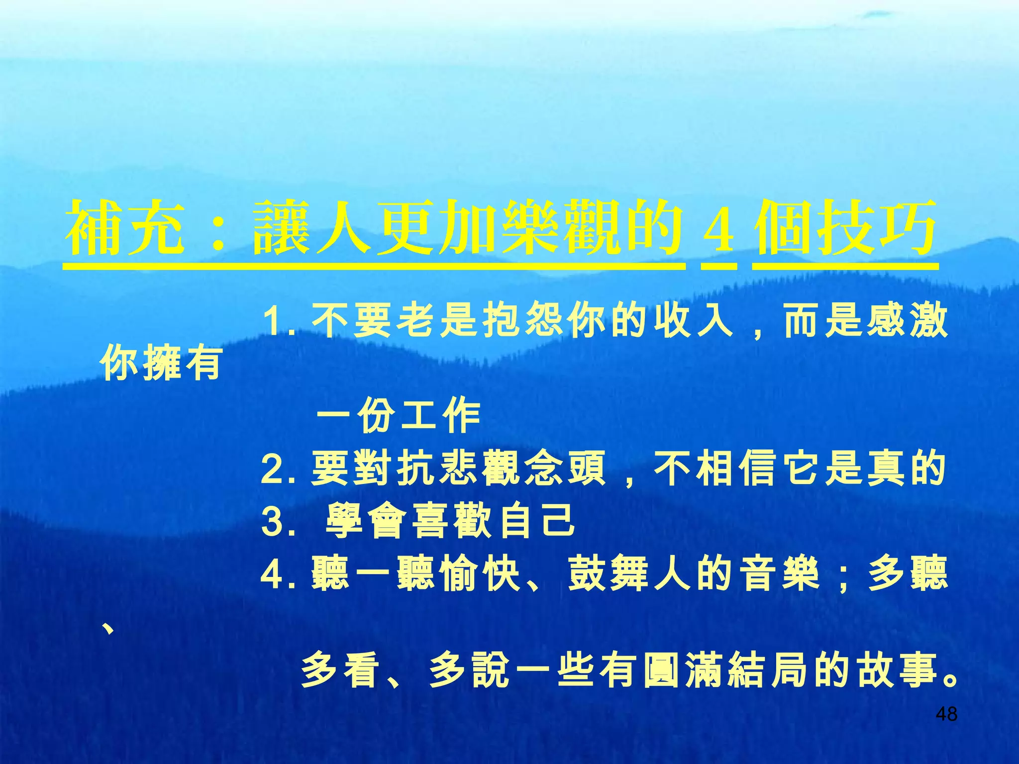 4848
補充：讓人更加樂觀的 4 個技巧
1. 不要老是抱怨你的收入，而是感激
你擁有
一份工作
2. 要對抗悲觀念頭，不相信它是真的
3. 學會喜歡自己
4. 聽一聽愉快、鼓舞人的音樂；多聽
、
多看、多說一些有圓滿結局的故事。
 
