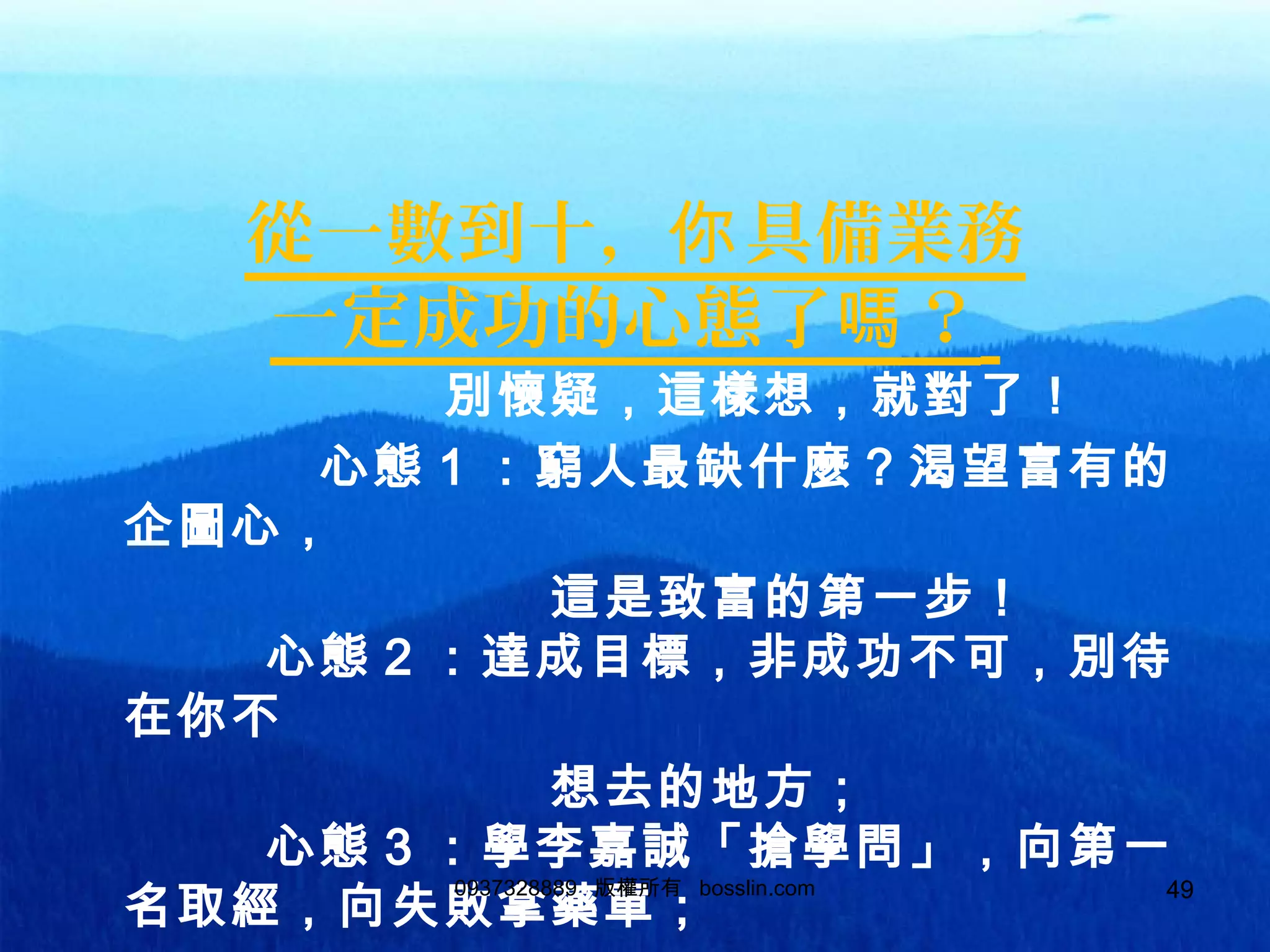 49
從一數到十， 具備業務你
一定成功的心態了 ？嗎
別懷疑，這樣想，就對了！
心態 1 ：窮人最缺什麼？渴望富有的
企圖心，
這是致富的第一步！
心態 2 ：達成目標，非成功不可，別待
在你不
想去的地方；
心態 3 ：學李嘉誠「搶學問」，向第一
名取經，向失敗拿藥單；
0937328889 版權所有 bosslin.com 49
 