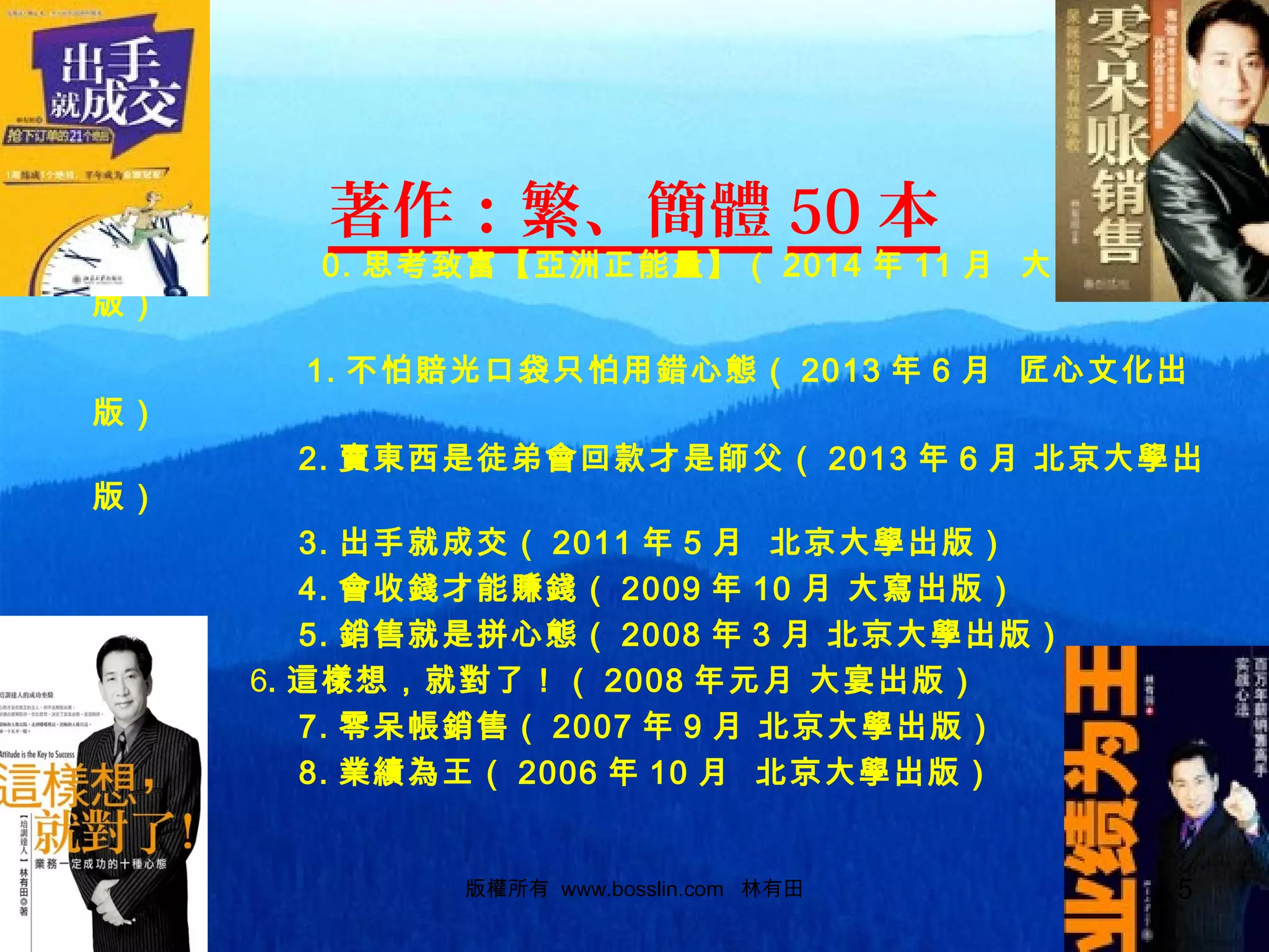 著作：繁、簡體 50 本
0. 思考致富【亞洲正能量】（ 2014 年 11 月 大成就出
版）
1. 不怕賠光口袋只怕用錯心態（ 2013 年 6 月 匠心文化出
版）
2. 賣東西是徒弟會回款才是師父（ 2013 年 6 月 北京大學出
版）
3. 出手就成交（ 2011 年 5 月 北京大學出版）
4. 會收錢才能賺錢（ 2009 年 10 月 大寫出版）
5. 銷售就是拼心態（ 2008 年 3 月 北京大學出版）
6. 這樣想，就對了！（ 2008 年元月 大宴出版）
7. 零呆帳銷售（ 2007 年 9 月 北京大學出版）
8. 業績為王（ 2006 年 10 月 北京大學出版）
版權所有 www.bosslin.com 林有田 5
 