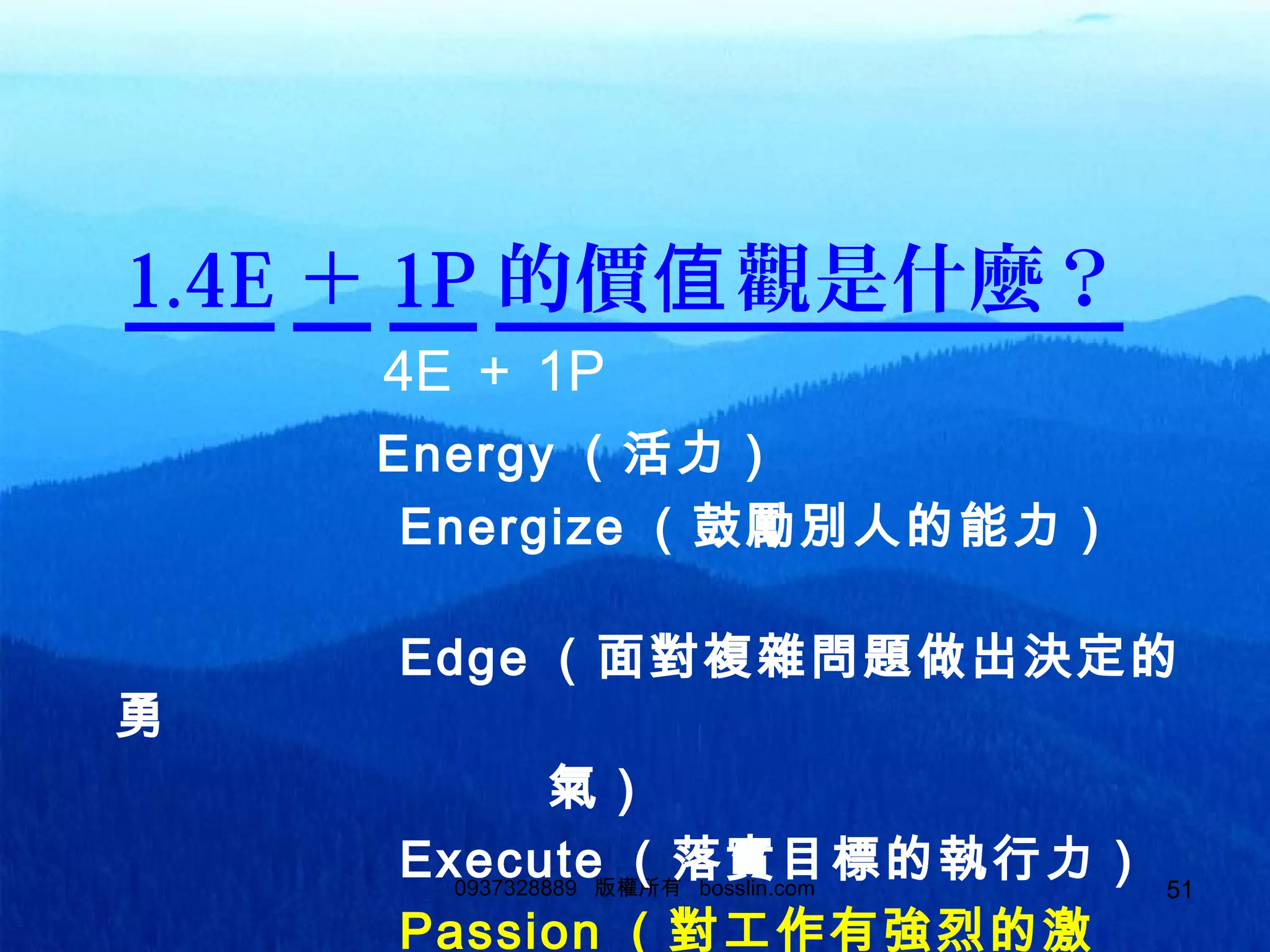 510937328889 版權所有 bosslin.com 51
1.4E ＋ 1P 的價 觀是什麼？值
　　　　 4E ＋ 1P
　　　　　 Energy （活力）
　　　　　　 Energize （鼓勵別人的能力）　
　　　
　　　　　　 Edge （面對複雜問題做出決定的
勇
　　　　　　　　　氣）
　　　　　　 Execute （落實目標的執行力）
　　　　　　 Passion （對工作有強烈的激
 