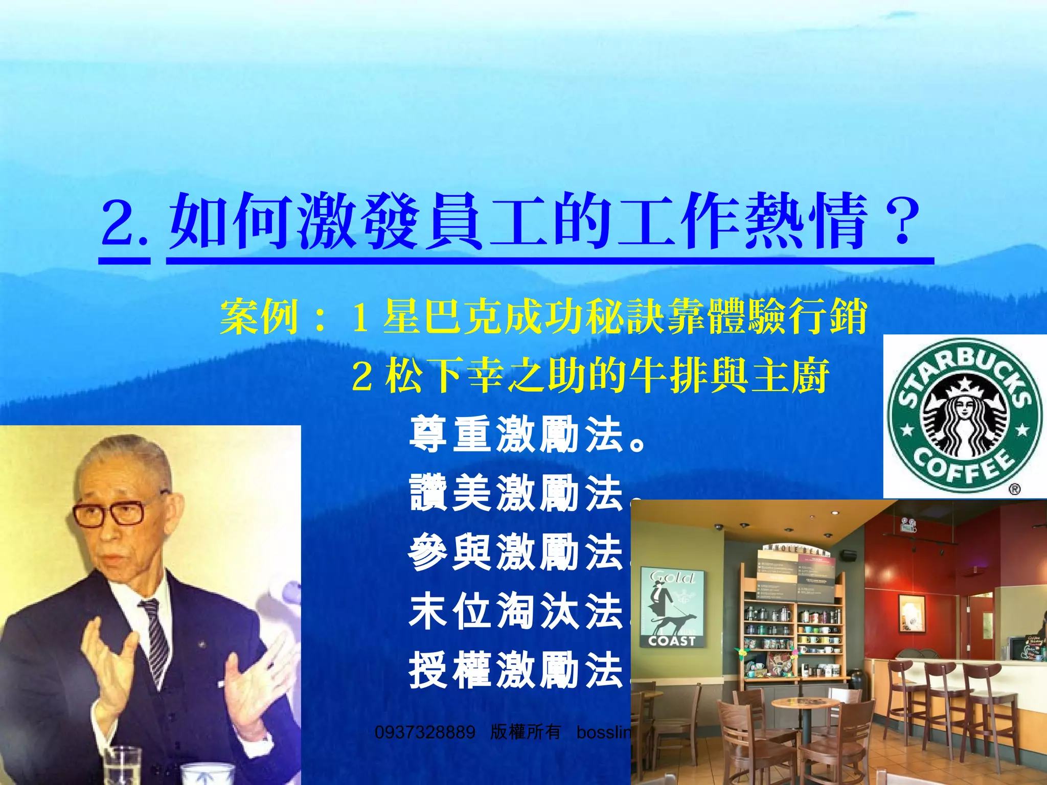 520937328889 版權所有 bosslin.com 52
2. 如何激發員工的工作熱情？
　　　　案例： 1 星巴克成功秘訣靠體驗行銷
　　　　　　　 2 松下幸之助的牛排與主廚
　　　　　　　　尊重激勵法。
　　　　　　　　讚美激勵法。
　　　　　　　　參與激勵法。
　　　　　　　　末位淘汰法。
　　　　　　　　授權激勵法。
 