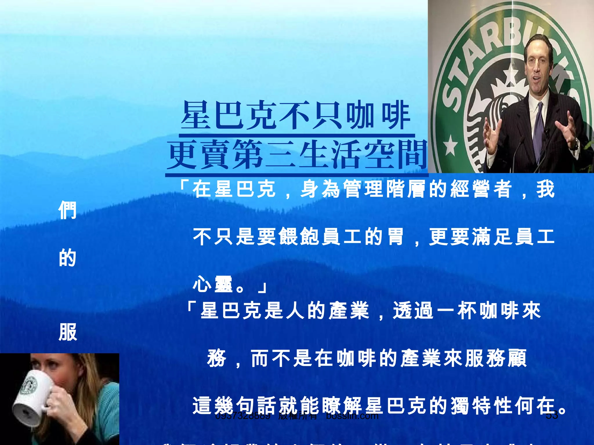 530937328889 版權所有 bosslin.com 53
星巴克不只咖啡
更賣第三生活空間
「在星巴克，身為管理階層的經營者，我
們
不只是要餵飽員工的胃，更要滿足員工
的
心靈。」
「星巴克是人的產業，透過一杯咖啡來
服
務，而不是在咖啡的產業來服務顧
客，」
這幾句話就能瞭解星巴克的獨特性何在。
 