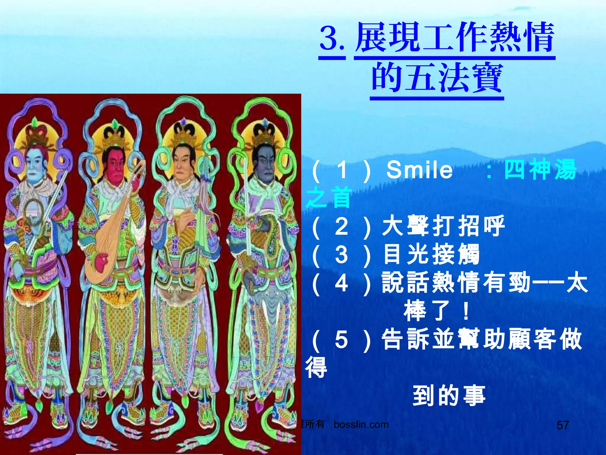 570937328889 版權所有 bosslin.com 57
3. 展現工作熱情
的五法寶
（１） Smile ：四神湯
之首
（２）大聲打招呼
（３）目光接觸
（４）說話熱情有勁──太
棒了！
（５）告訴並幫助顧客做
得
到的事
 
