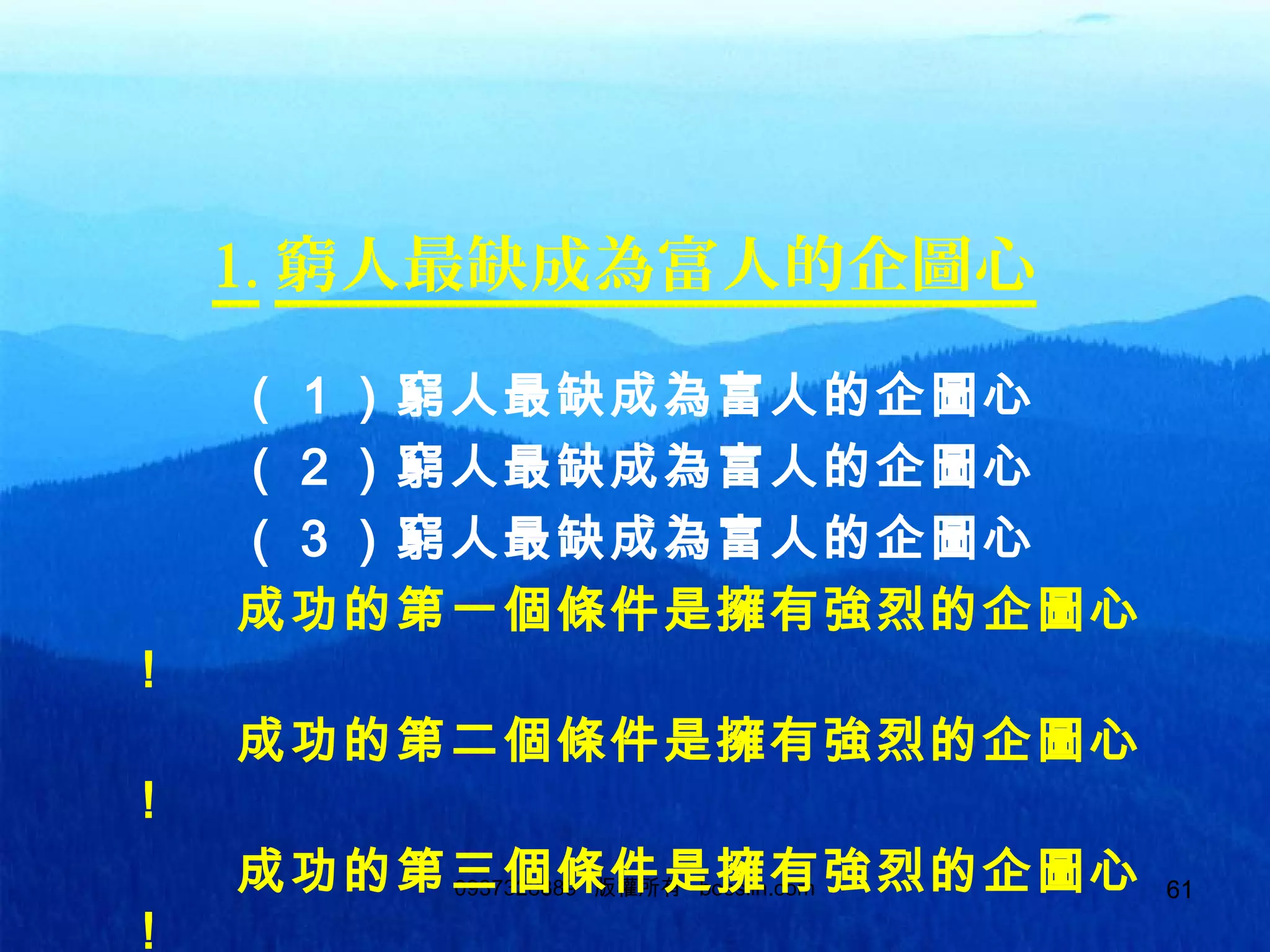 610937328889 版權所有 bosslin.com 61
1. 窮人最缺成為富人的企圖心
　　　（１）窮人最缺成為富人的企圖心
　　　（２）窮人最缺成為富人的企圖心
　　　（３）窮人最缺成為富人的企圖心
　　　成功的第一個條件是擁有強烈的企圖心
！
　　　成功的第二個條件是擁有強烈的企圖心
！
　　　成功的第三個條件是擁有強烈的企圖心
！
 