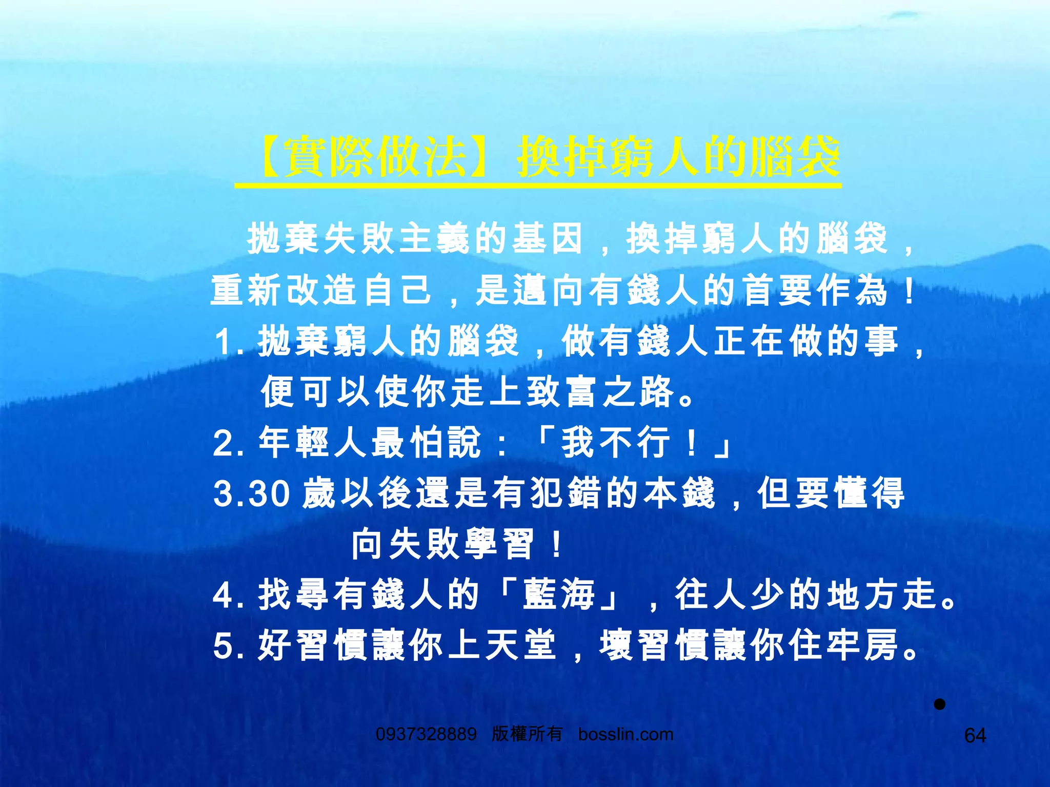 64
【實際做法】換掉窮人的腦袋
拋棄失敗主義的基因，換掉窮人的腦袋，
重新改造自己，是邁向有錢人的首要作為！
1. 拋棄窮人的腦袋，做有錢人正在做的事，
便可以使你走上致富之路。
2. 年輕人最怕說：「我不行！」
3.30 歲以後還是有犯錯的本錢，但要懂得
向失敗學習！
4. 找尋有錢人的「藍海」，往人少的地方走。
5. 好習慣讓你上天堂，壞習慣讓你住牢房。
•0937328889 版權所有 bosslin.com 64
 