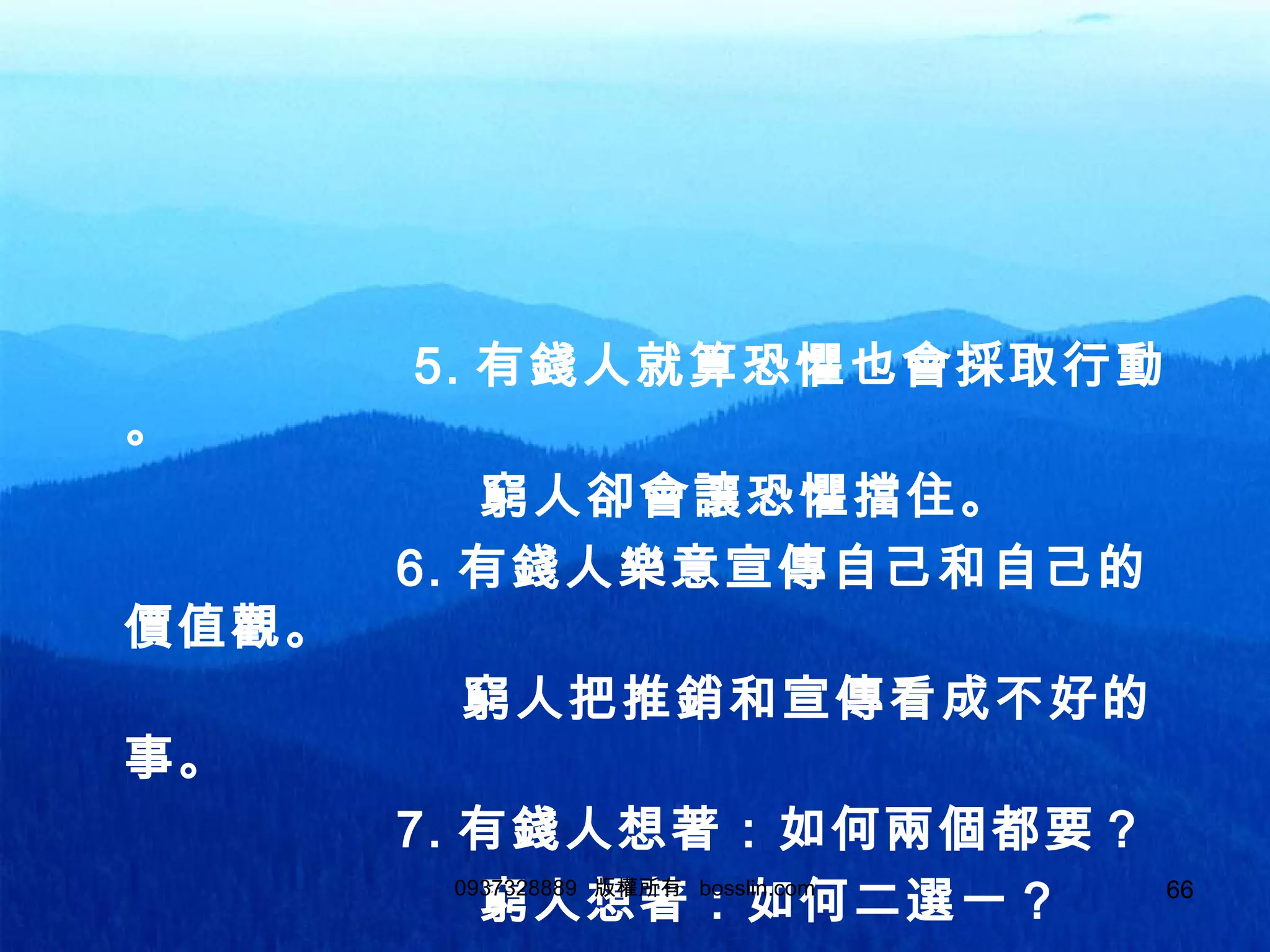 66
5. 有錢人就算恐懼也會採取行動
。
窮人卻會讓恐懼擋住。
6. 有錢人樂意宣傳自己和自己的
價值觀。
窮人把推銷和宣傳看成不好的
事。
7. 有錢人想著：如何兩個都要？
窮人想著：如何二選一？0937328889 版權所有 bosslin.com 66
 
