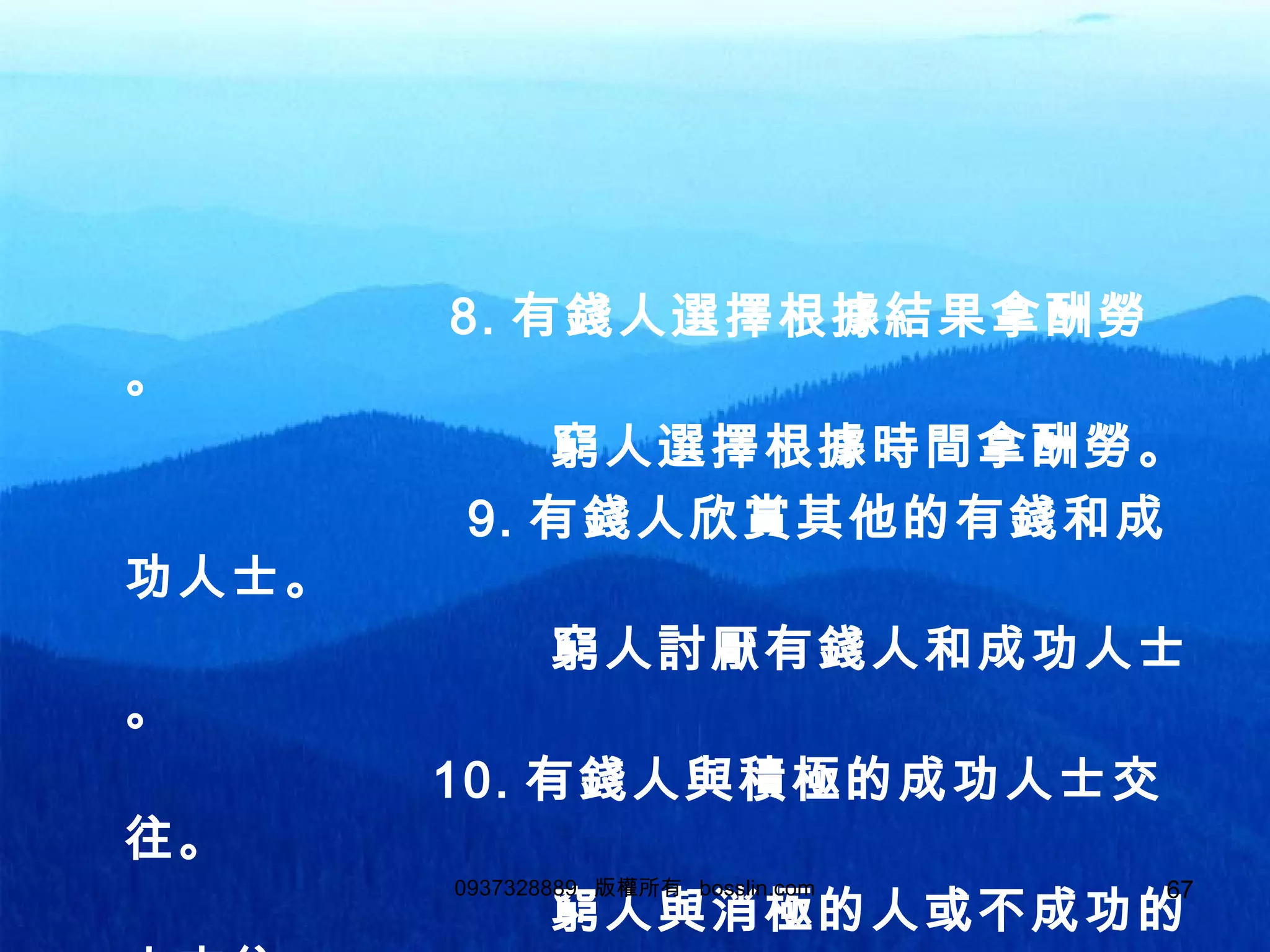 67
8. 有錢人選擇根據結果拿酬勞
。
窮人選擇根據時間拿酬勞。
9. 有錢人欣賞其他的有錢和成
功人士。
窮人討厭有錢人和成功人士
。
10. 有錢人與積極的成功人士交
往。
窮人與消極的人或不成功的
0937328889 版權所有 bosslin.com 67
 
