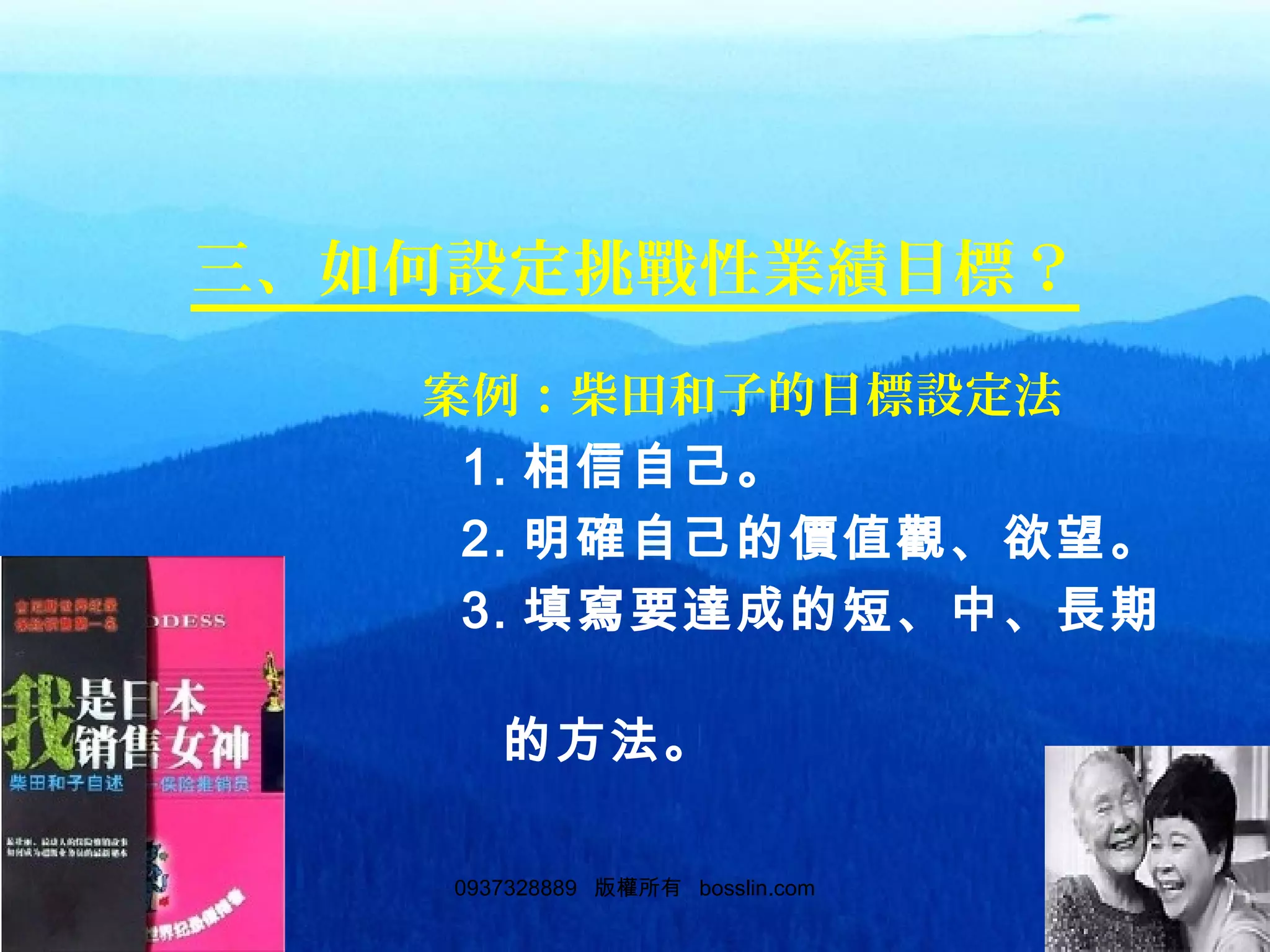 690937328889 版權所有 bosslin.com 69
三、如何設定挑戰性業績目標？
　　　　　　　案例：柴田和子的目標設定法
　　　　　　　 1. 相信自己。
　　　　　　　 2. 明確自己的價值觀、欲望。
　　　　　　　 3. 填寫要達成的短、中、長期
目標　　
　　　　　　　　的方法。
 