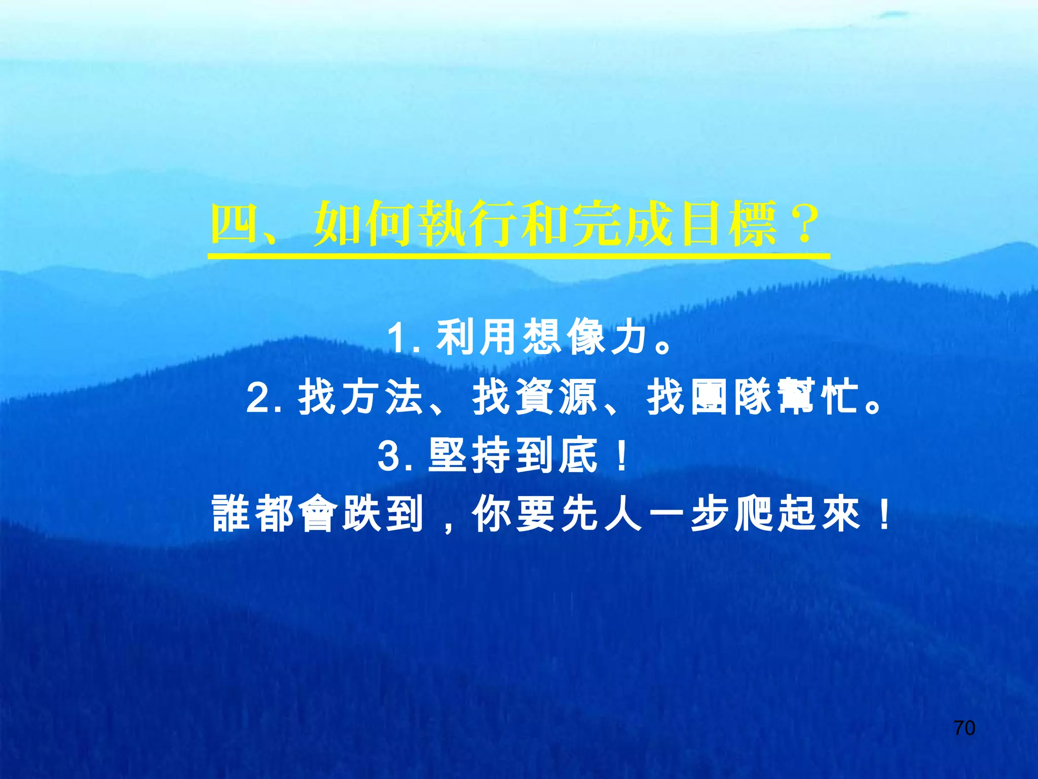 7070
四、如何執行和完成目標？
　　　　　　　 1. 利用想像力。
　　　　 2. 找方法、找資源、找團隊幫忙。
　　　　　　　 3. 堅持到底！
誰都會跌到，你要先人一步爬起來！
 