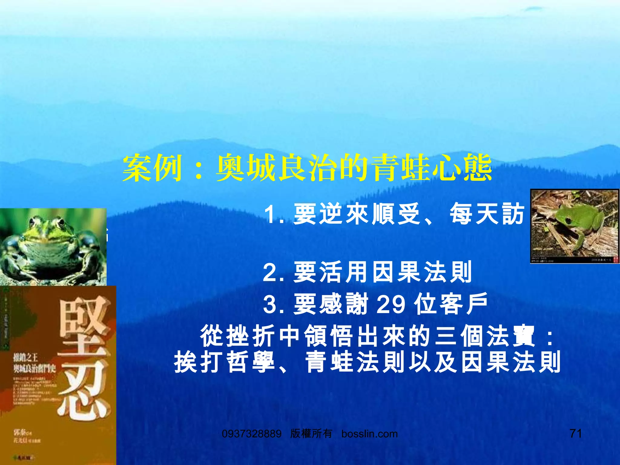710937328889 版權所有 bosslin.com 71
案例：奧城良治的青蛙心態
1. 要逆來順受、每天訪 100
客戶
2. 要活用因果法則
3. 要感謝 29 位客戶
從挫折中領悟出來的三個法寶：
挨打哲學、青蛙法則以及因果法則
。
 
