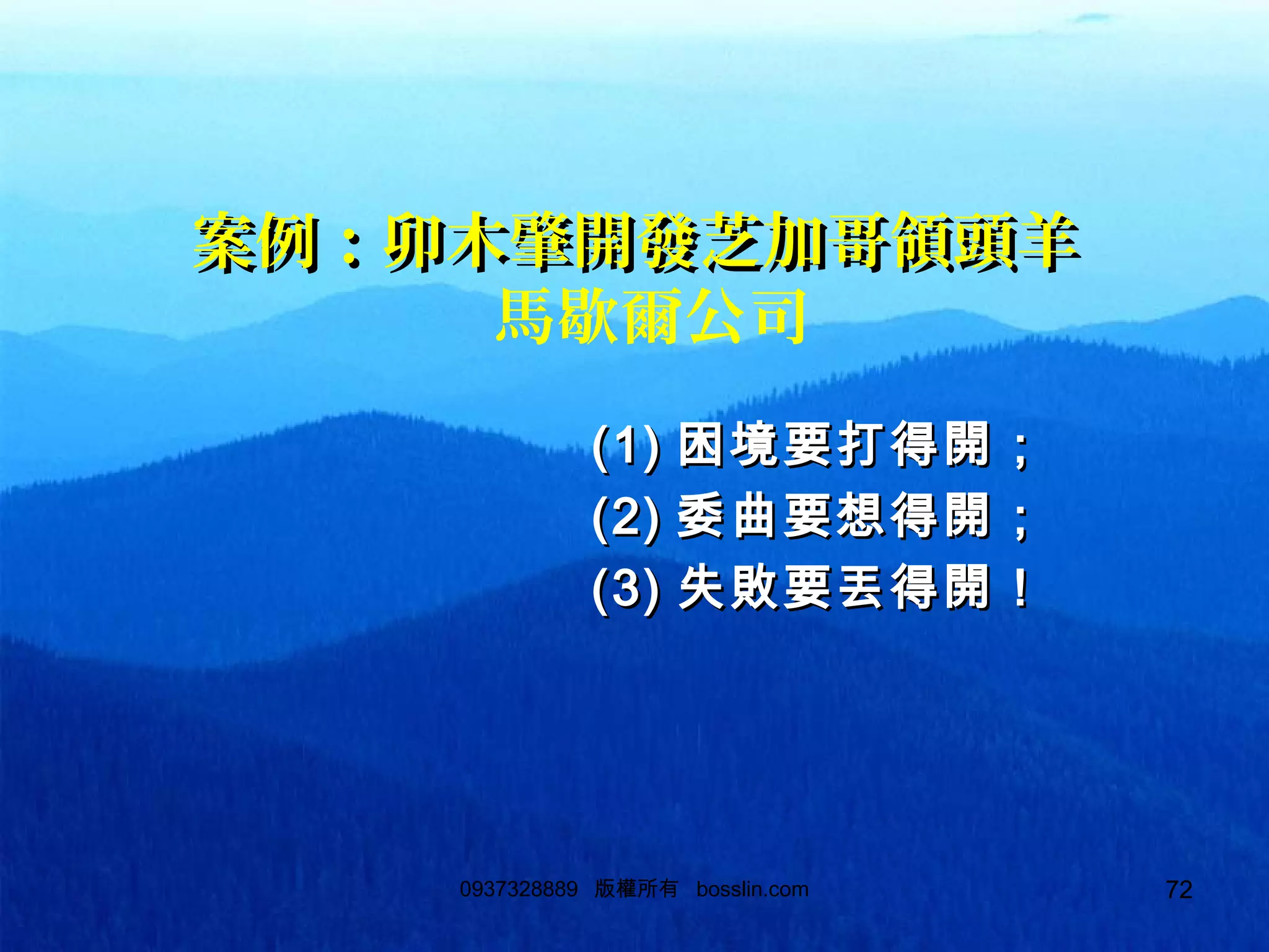 720937328889 版權所有 bosslin.com 72
案例：卯木肇開發芝加哥領頭羊案例：卯木肇開發芝加哥領頭羊
馬歇爾公司
(1)(1) 困境要打得開；困境要打得開；
(2)(2) 委曲要想得開；委曲要想得開；
(3)(3) 失敗要丟得開！失敗要丟得開！
 