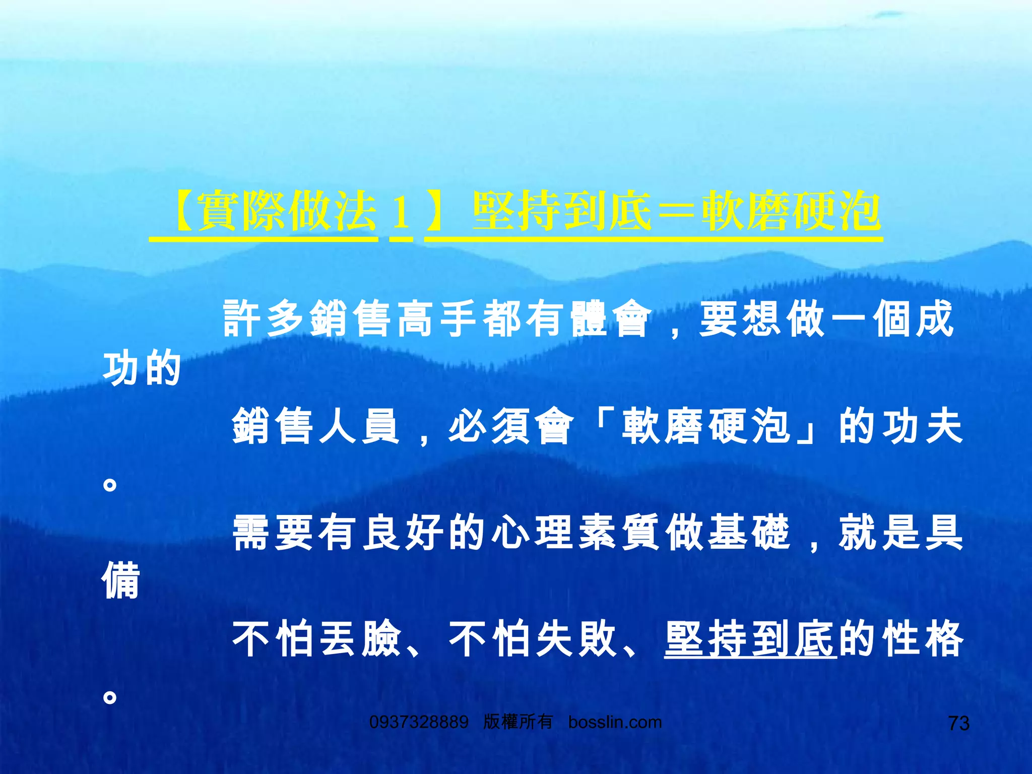73
【實際做法 1 】堅持到底＝軟磨硬泡
許多銷售高手都有體會，要想做一個成
功的
銷售人員，必須會「軟磨硬泡」的功夫
。
需要有良好的心理素質做基礎，就是具
備
不怕丟臉、不怕失敗、堅持到底的性格
。
0937328889 版權所有 bosslin.com 73
 