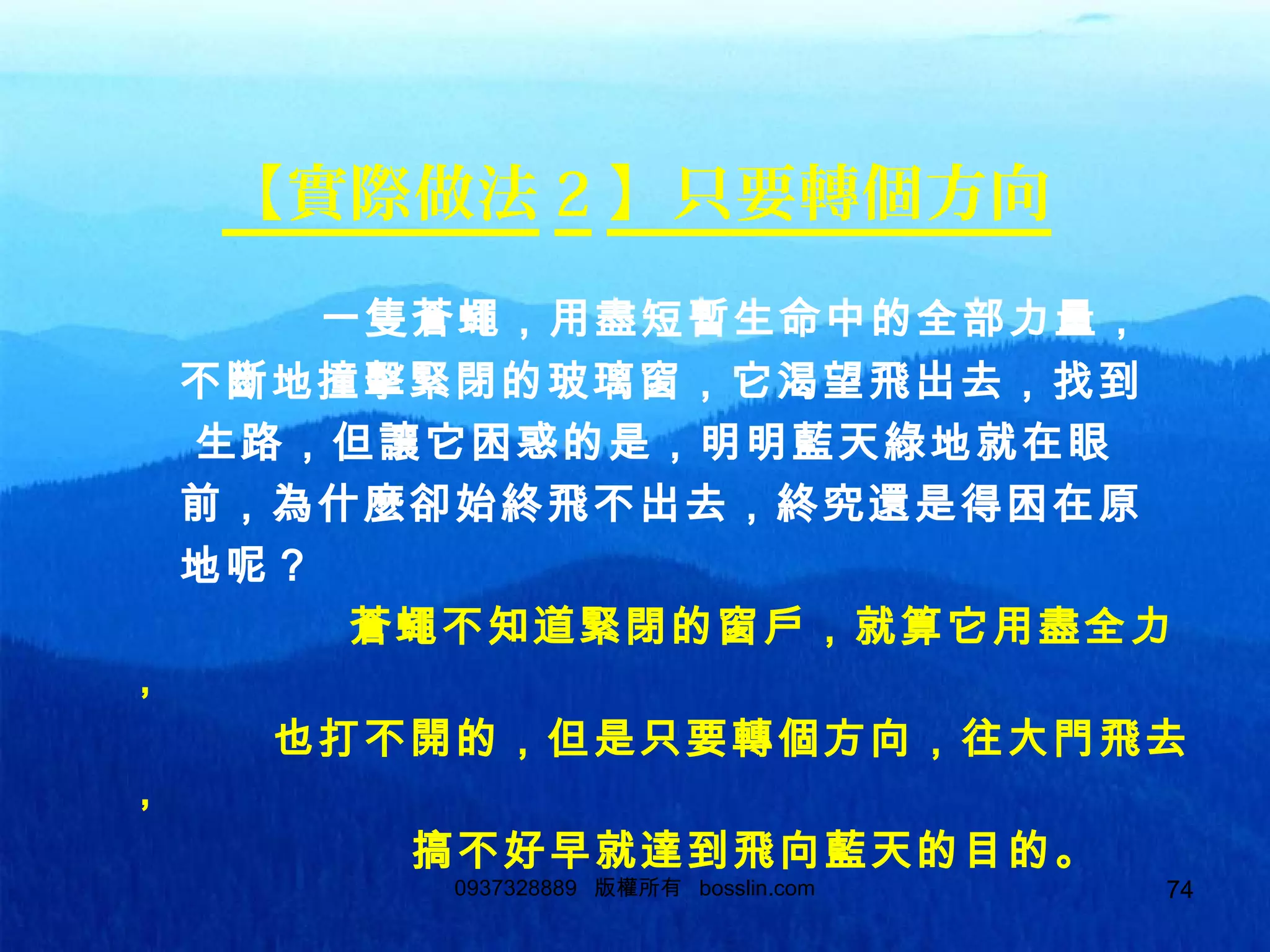 74
【實際做法 2 】只要轉個方向
一隻蒼蠅，用盡短暫生命中的全部力量，
不斷地撞擊緊閉的玻璃窗，它渴望飛出去，找到
生路，但讓它困惑的是，明明藍天綠地就在眼
前，為什麼卻始終飛不出去，終究還是得困在原
地呢？
蒼蠅不知道緊閉的窗戶，就算它用盡全力
，
也打不開的，但是只要轉個方向，往大門飛去
，
搞不好早就達到飛向藍天的目的。
0937328889 版權所有 bosslin.com 74
 
