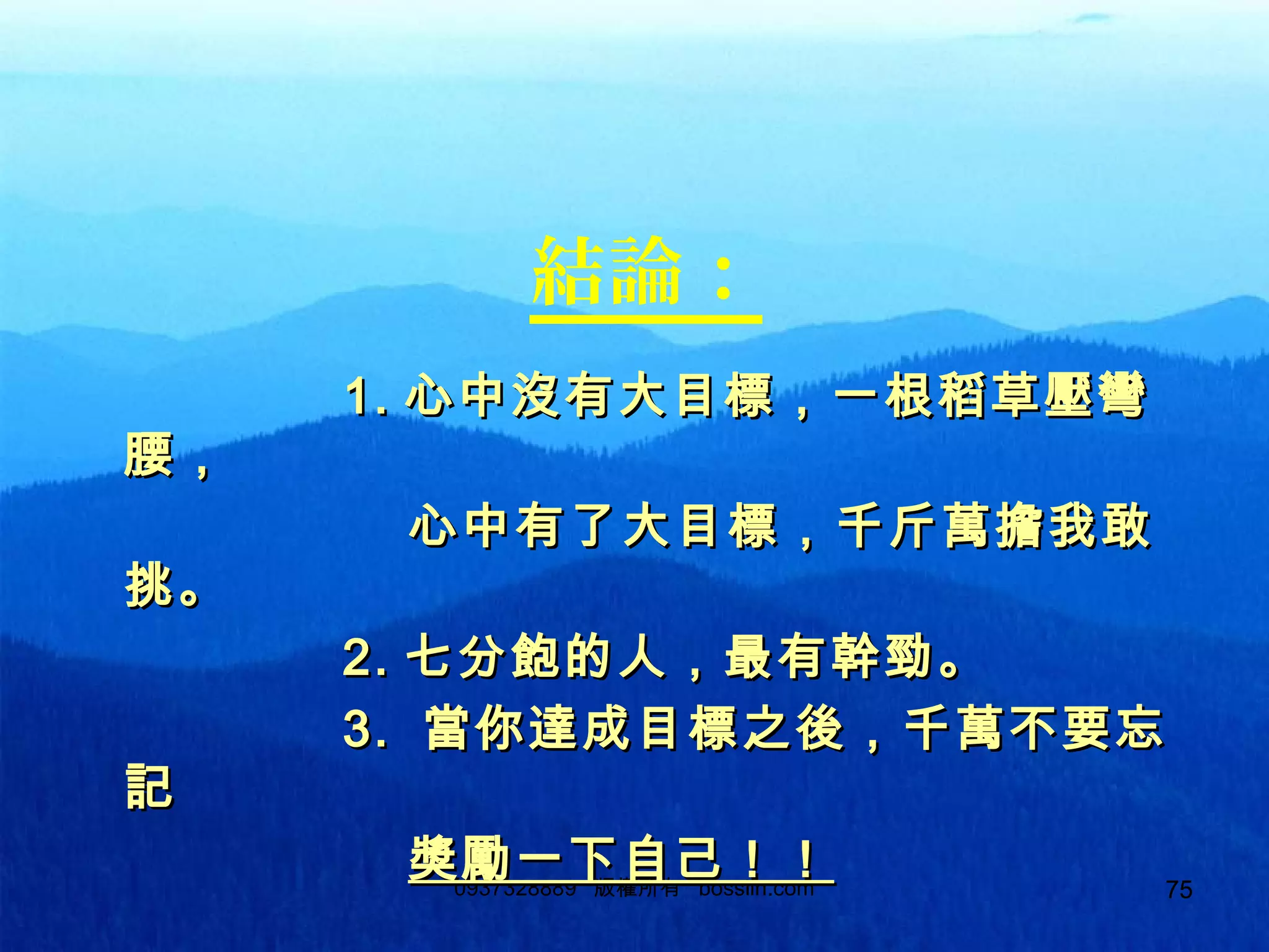 750937328889 版權所有 bosslin.com 75
結論：
1.1. 心中沒有大目標，一根稻草壓彎心中沒有大目標，一根稻草壓彎
腰，腰，
心中有了大目標，千斤萬擔我敢心中有了大目標，千斤萬擔我敢
挑。挑。
2.2. 七分飽的人，最有幹勁。七分飽的人，最有幹勁。
3.3. 當你達成目標之後，千萬不要忘當你達成目標之後，千萬不要忘
記記
獎勵一下自己！！獎勵一下自己！！
 