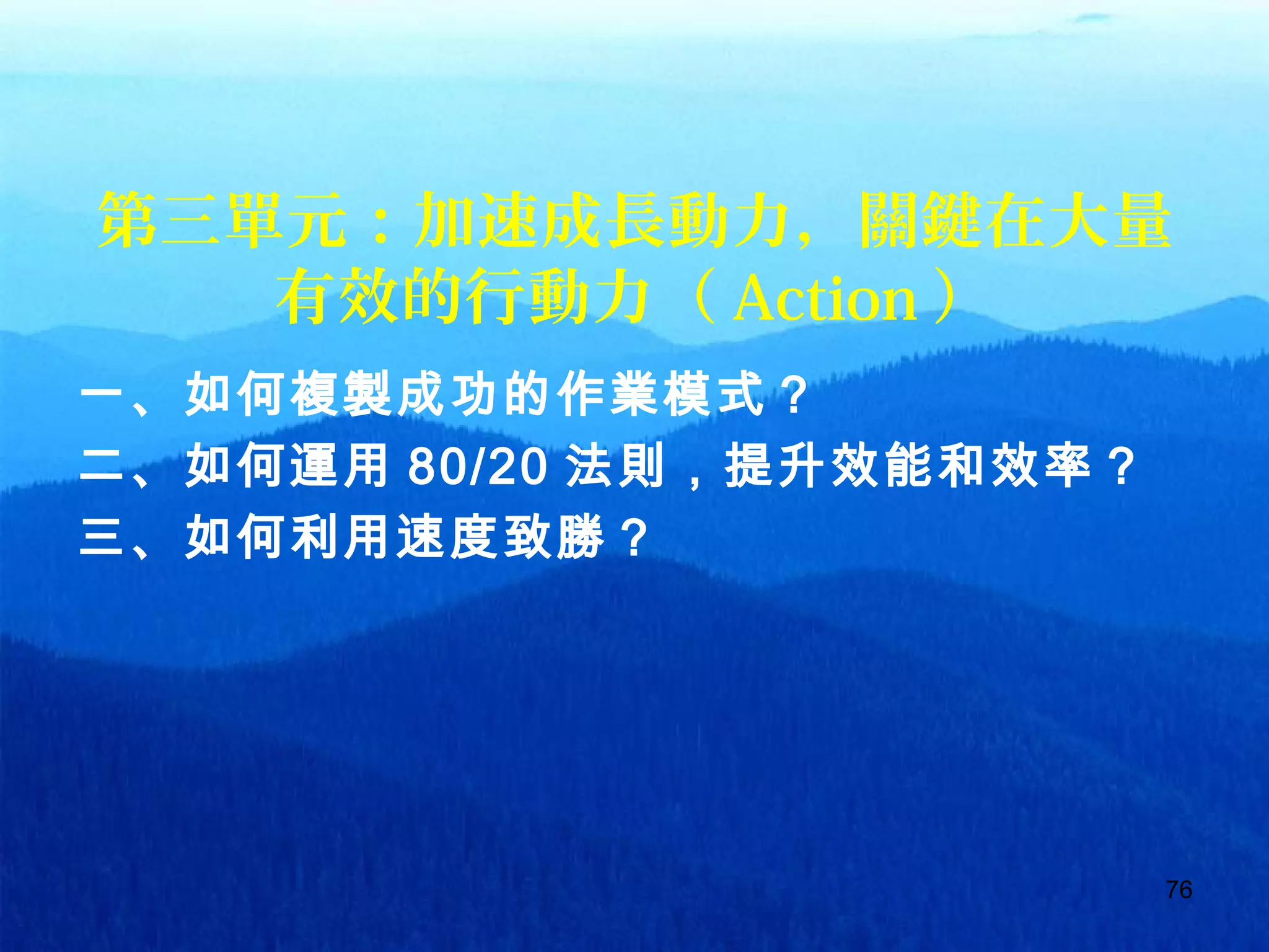 76
第三單元：加速成長動力，關鍵在大量
有效的行動力（ Action ）
一、如何複製成功的作業模式？
二、如何運用 80/20 法則，提升效能和效率？
三、如何利用速度致勝？
 