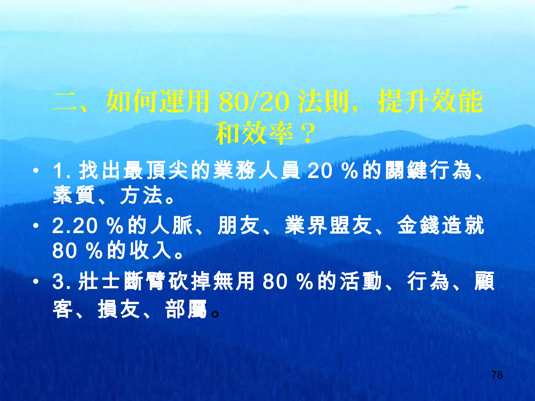 78
二、如何運用 80/20 法則，提升效能
和效率？
• 1. 找出最頂尖的業務人員 20 ％的關鍵行為、
素質、方法。
• 2.20 ％的人脈、朋友、業界盟友、金錢造就
80 ％的收入。
• 3. 壯士斷臂砍掉無用 80 ％的活動、行為、顧
客、損友、部屬。
 