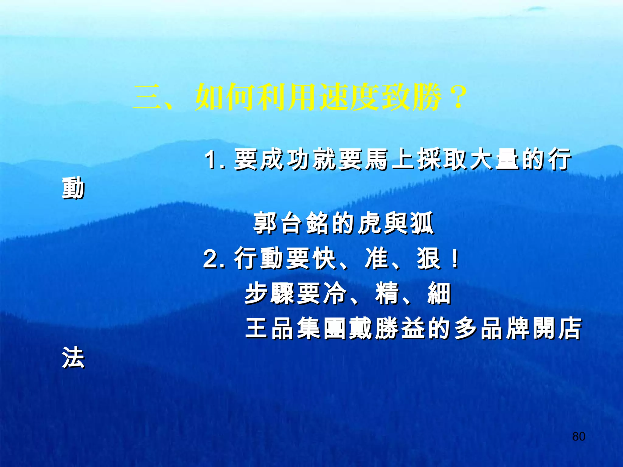 80
三、如何利用速度致勝？
1.1. 要成功就要馬上採取大量的行要成功就要馬上採取大量的行
動動
郭台銘的虎與狐郭台銘的虎與狐
2.2. 行動要快、准、狠！行動要快、准、狠！
步驟要冷、精、細步驟要冷、精、細
王品集團戴勝益的多品牌開店王品集團戴勝益的多品牌開店
法法
 