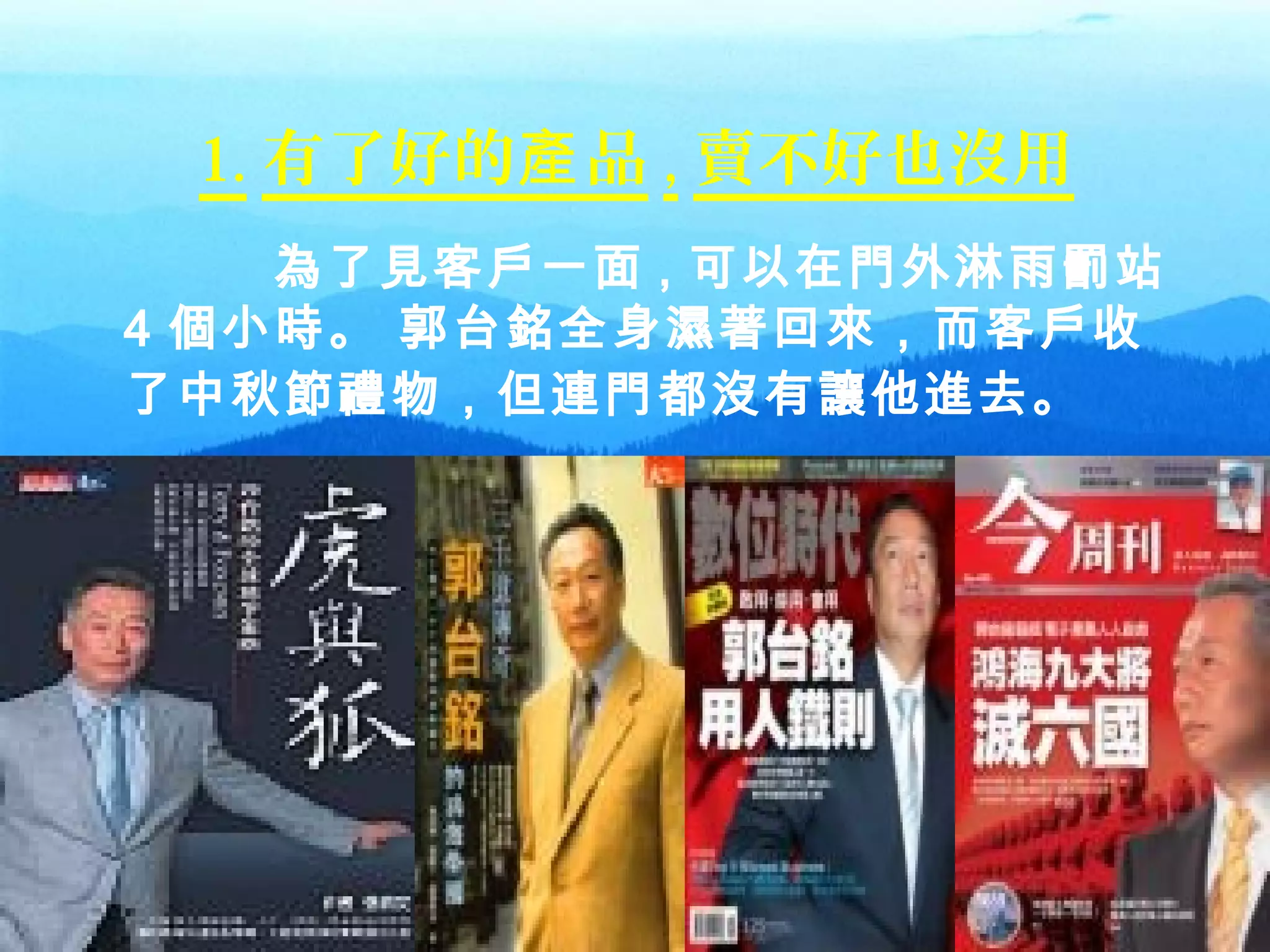 81
1. 有了好的 品產 , 賣不好也沒用
為了見客戶一面 , 可以在門外淋雨罰站
4 個小時。 郭台銘全身濕著回來，而客戶收
了中秋節禮物，但連門都沒有讓他進去。
 