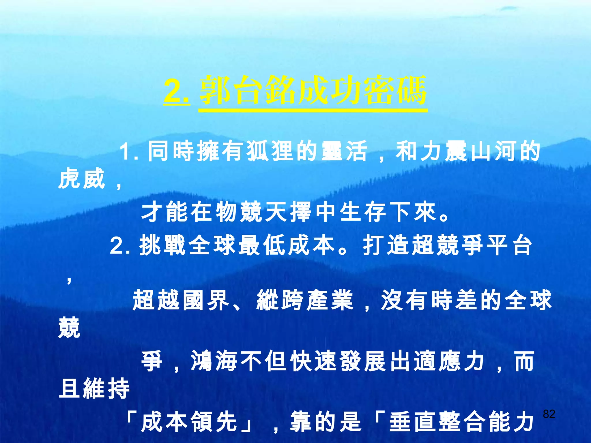 82
2. 郭台銘成功密碼
1. 同時擁有狐狸的靈活，和力震山河的
虎威，
才能在物競天擇中生存下來。
2. 挑戰全球最低成本。打造超競爭平台
，
超越國界、縱跨產業，沒有時差的全球
競
爭，鴻海不但快速發展出適應力，而
且維持
「成本領先」，靠的是「垂直整合能力
 