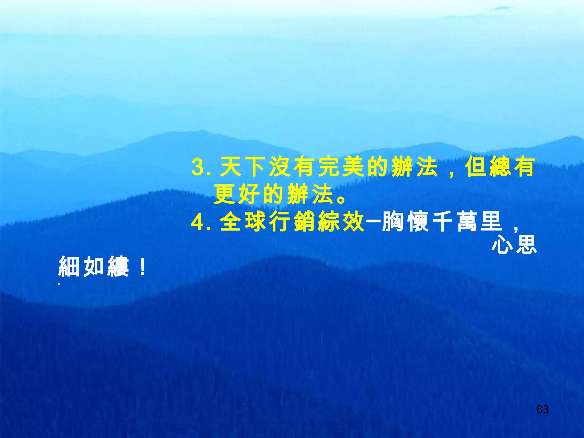 83
3. 天下沒有完美的辦法，但總有
更好的辦法。
4. 全球行銷綜效─胸懷千萬里，
心思
細如縷！。
 