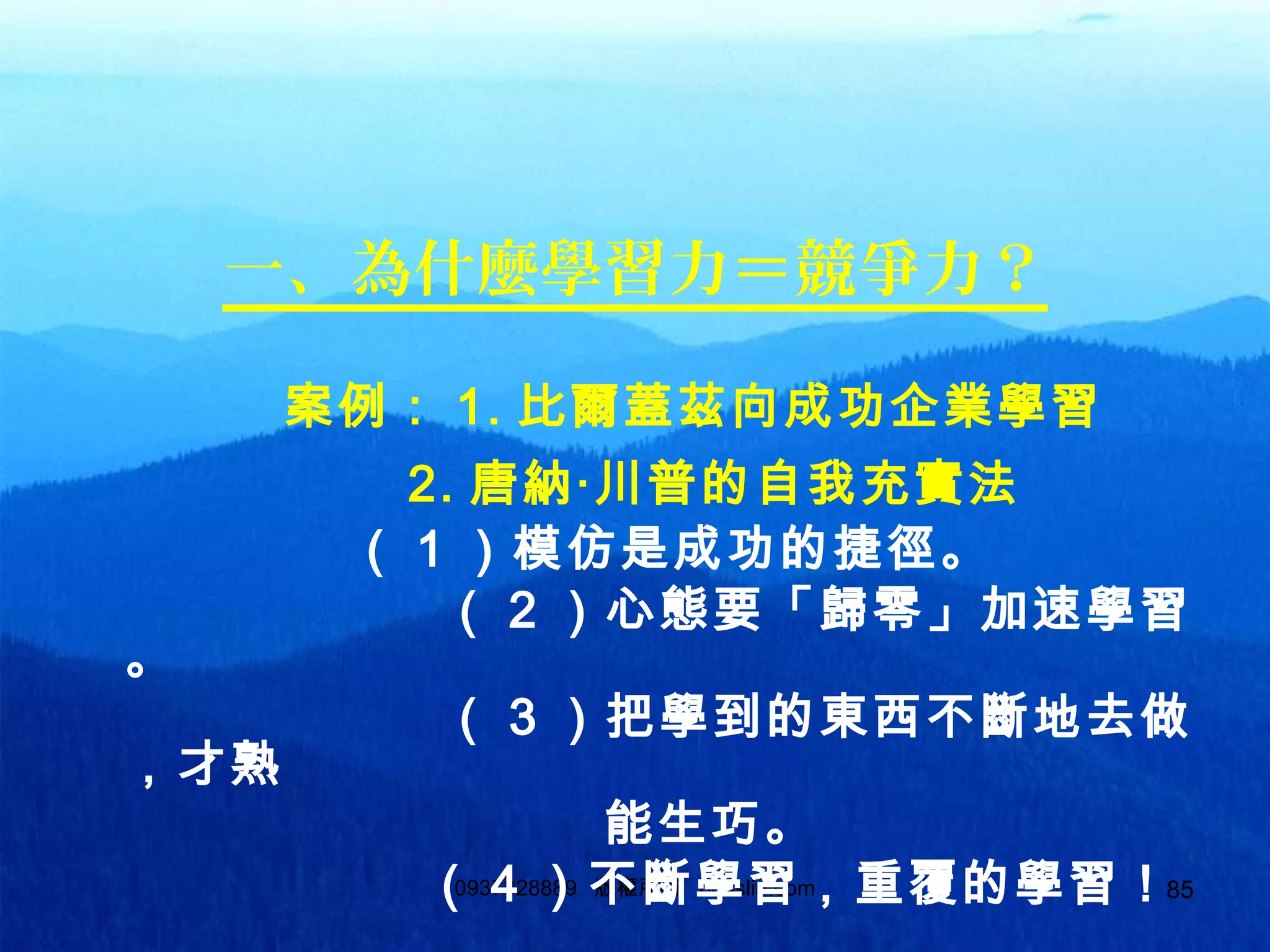 850937328889 版權所有 bosslin.com 85
一、為什麼學習力＝競爭力？
案例： 1. 比爾蓋茲向成功企業學習
　　　　　　 2. 唐納‧川普的自我充實法
　　　　　（ 1 ）模仿是成功的捷徑。
（ 2 ）心態要「歸零」加速學習
。
（ 3 ）把學到的東西不斷地去做
，才熟
能生巧。
（ 4 ）不斷學習，重覆的學習！
 