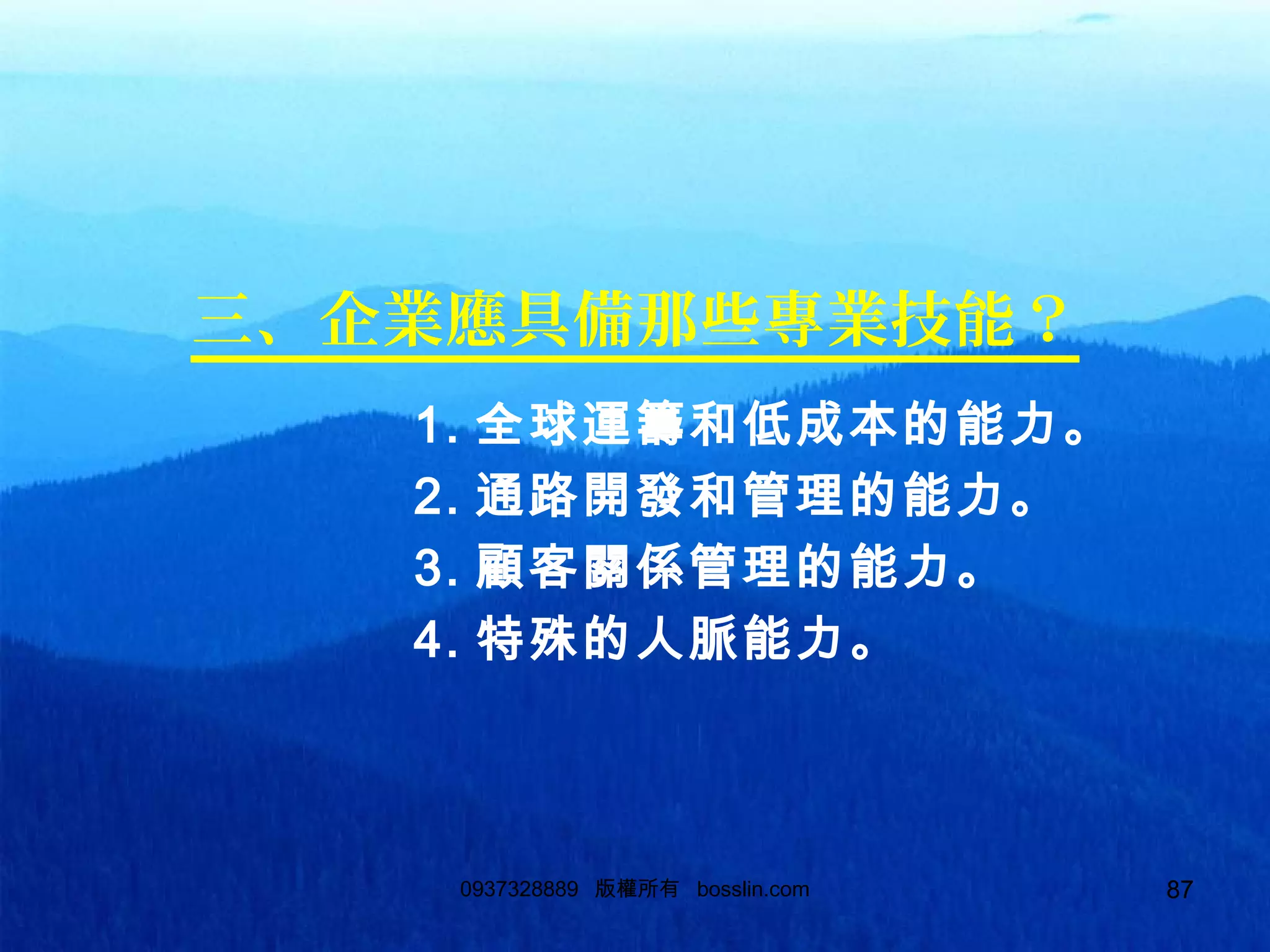 870937328889 版權所有 bosslin.com 87
三、企業應具備那些專業技能？
1. 全球運籌和低成本的能力。
2. 通路開發和管理的能力。
3. 顧客關係管理的能力。
4. 特殊的人脈能力。
 
