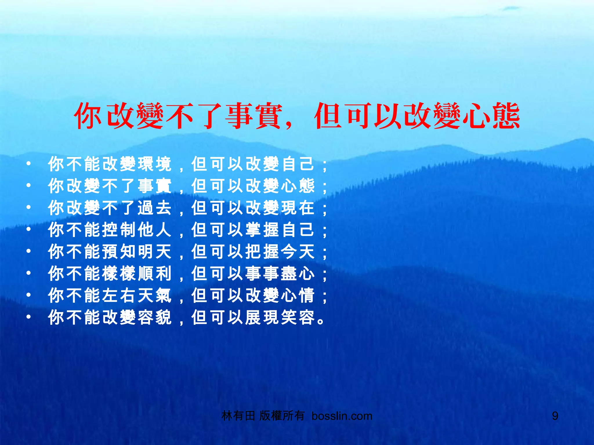 改變不了事實，但可以改變心態你
• 你不能改變環境，但可以改變自己；
• 你改變不了事實，但可以改變心態；
• 你改變不了過去，但可以改變現在；
• 你不能控制他人，但可以掌握自己；
• 你不能預知明天，但可以把握今天；
• 你不能樣樣順利，但可以事事盡心；
• 你不能左右天氣，但可以改變心情；
• 你不能改變容貌，但可以展現笑容。
林有田 版權所有 bosslin.com 9
 
