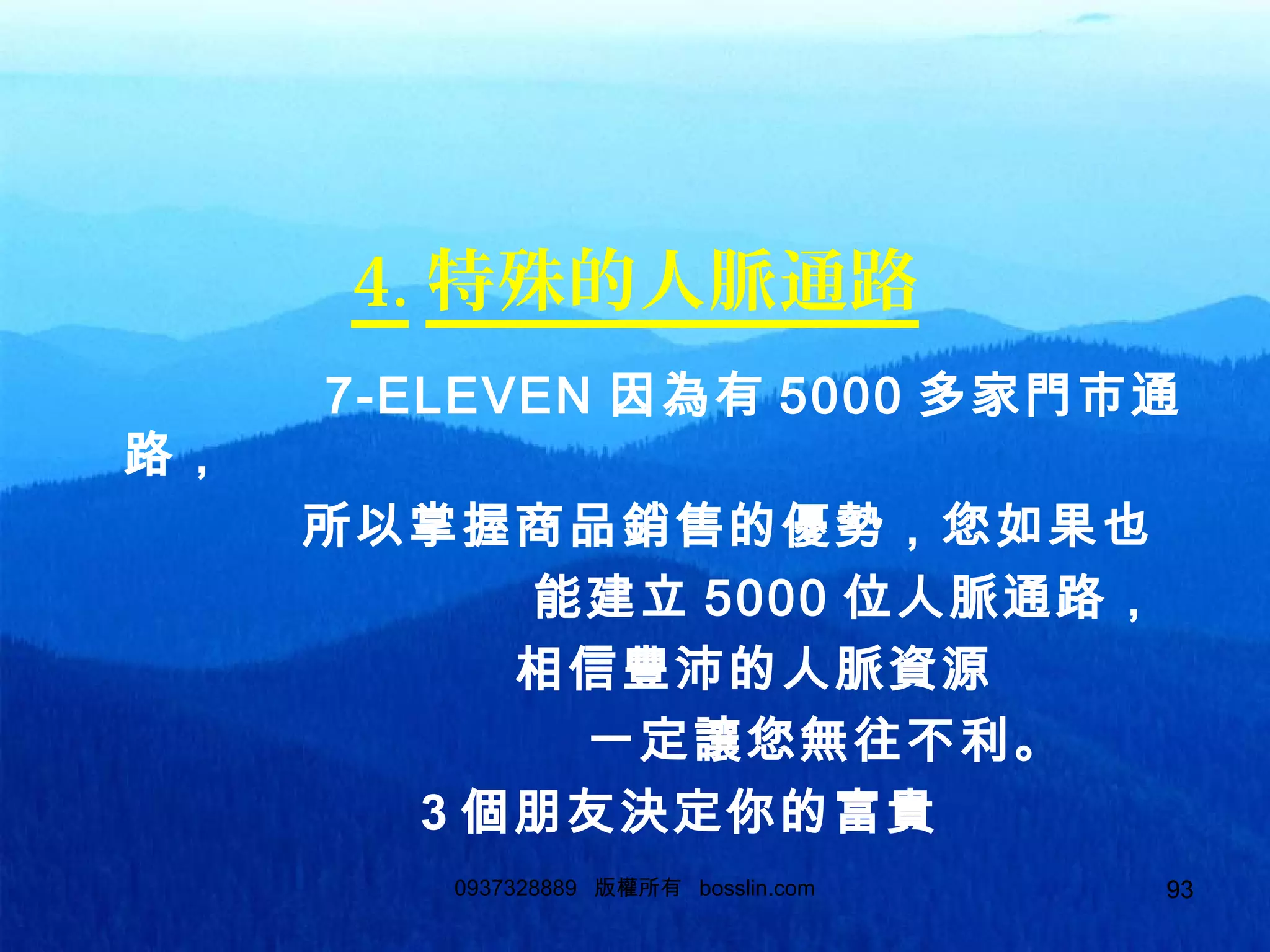 93
4. 特殊的人脈通路
7-ELEVEN 因為有 5000 多家門市通
路，
所以掌握商品銷售的優勢，您如果也
能建立 5000 位人脈通路，
相信豐沛的人脈資源
一定讓您無往不利。
3 個朋友決定你的富貴
0937328889 版權所有 bosslin.com 93
 