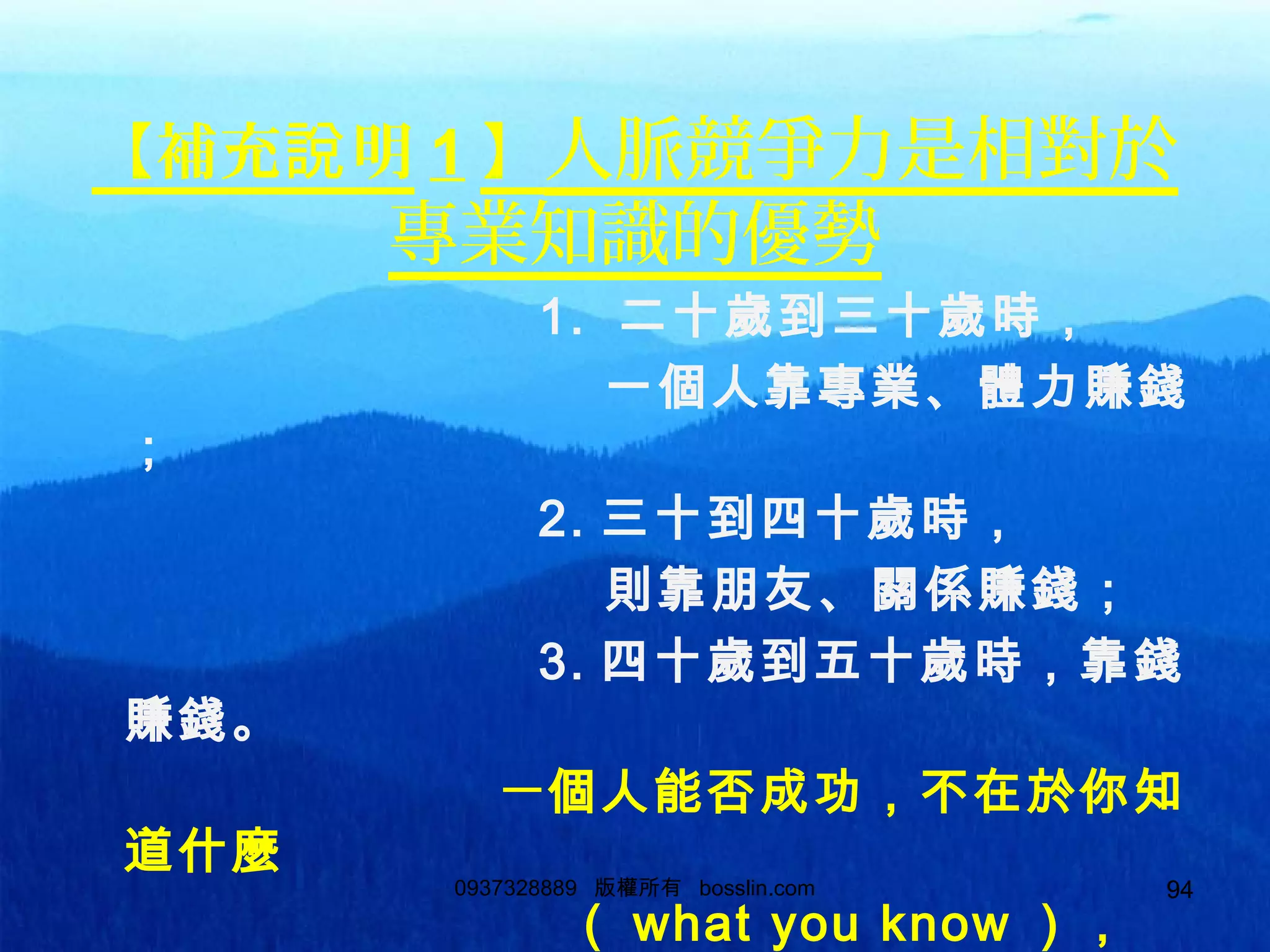94
【補充 明說 1 】人脈競爭力是相對於
專業知識的優勢
1. 二十歲到三十歲時，
一個人靠專業、體力賺錢
；
2. 三十到四十歲時，
則靠朋友、關係賺錢；
3. 四十歲到五十歲時，靠錢
賺錢。
一個人能否成功，不在於你知
道什麼
（ what you know ），
0937328889 版權所有 bosslin.com 94
 