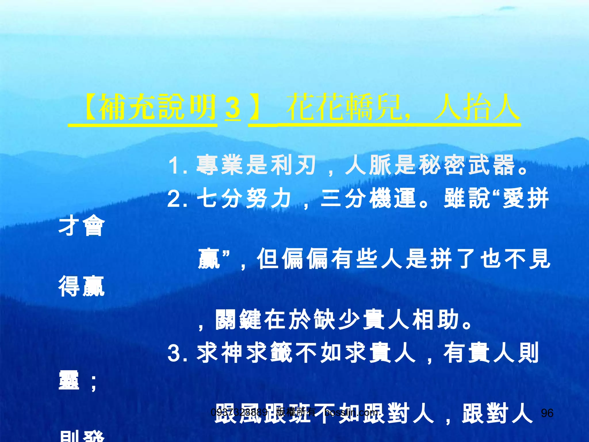 96
【補充 明說 3 】 花花轎兒，人抬人
1. 專業是利刃，人脈是秘密武器。
2. 七分努力，三分機運。雖說“愛拼
才會
贏”，但偏偏有些人是拼了也不見
得贏
，關鍵在於缺少貴人相助。
3. 求神求籤不如求貴人，有貴人則
靈；
跟風跟班不如跟對人，跟對人0937328889 版權所有 bosslin.com 96
 
