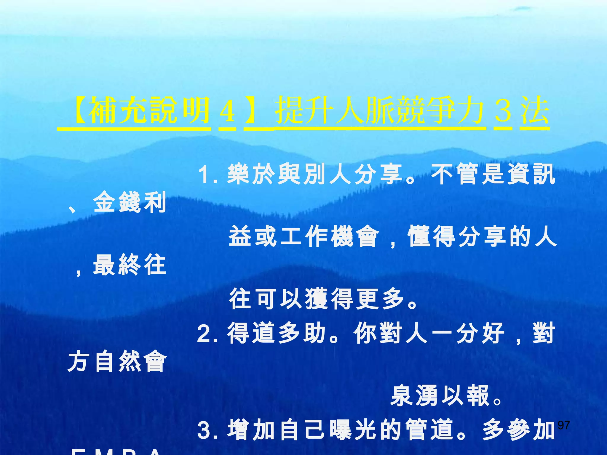 97
【補充 明說 4 】提升人脈競爭力 3 法
1. 樂於與別人分享。不管是資訊
、金錢利
益或工作機會，懂得分享的人
，最終往
往可以獲得更多。
2. 得道多助。你對人一分好，對
方自然會
泉湧以報。
3. 增加自己曝光的管道。多參加97
 