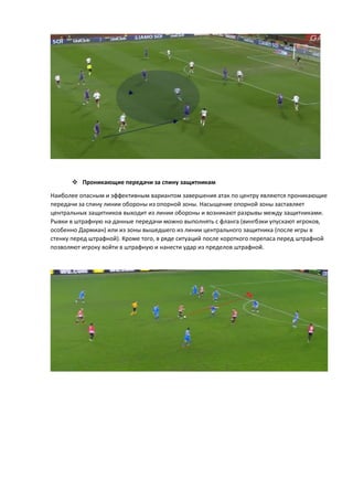  Проникающие передачи за спину защитникам
Наиболее опасным и эффективным вариантом завершения атак по центру являются проникающие
передачи за спину линии обороны из опорной зоны. Насыщение опорной зоны заставляет
центральных защитников выходит из линии обороны и возникают разрывы между защитниками.
Рывки в штрафную на данные передачи можно выполнять с фланга (вингбэки упускают игроков,
особенно Дармиан) или из зоны вышедшего из линии центрального защитника (после игры в
стенку перед штрафной). Кроме того, в ряде ситуаций после короткого перепаса перед штрафной
позволяют игроку войти в штрафную и нанести удар из пределов штрафной.
 