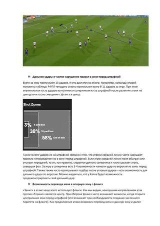 Дальние удары и частое нарушение правил в зоне перед штрафной
Всего за игру пропускают 13 ударов. И это достаточно много. Например, команды второй
половины таблицы РФПЛ текущего сезона пропускают всего 9-11 ударов за игру. При этом
значительная часть ударов выполняется соперником из-за штрафной после развития атаки по
центру или после смещения с фланга в центр.
Также много ударов из-за штрафной связано с тем, что игроки средней линии часто нарушают
правила непосредственно в зоне перед штрафной. Если игрок средней линии поля обыгран или
отыгран передачей, то он, как правило, старается догнать соперника и часто срывает атаку,
совершая фол. За игру у соперника есть 3-4 возможности нанести удар по воротам из зоны перед
штрафной. Также также часто проигрывают подбор после угловых ударов – есть возможность для
дальнего удара по воротам. Можно надеяться, что у Халка будет возможность
продемонстрировать свой дальний удар.
 Возможность перевода мяча в опорную зону с фланга
«Зенит» в атаке чаще всего использует фланги. Как мы видим, наилучшим направлением атак
против «Торино» является центр. При обороне фланга часто возникают моменты, когда открыта
центральная зона перед штрафной [это возникает при необходимости создания численного
паритета на фланге]. Как продолжение атаки возможен перевод мяча в данную зону и далее
 