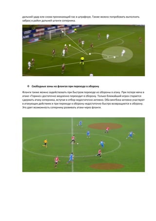 дальний удар или снова проникающий пас в штрафную. Также можно попробовать выполнить
заброс в район дальней штанги соперника.
 Свободные зоны на флангах при переходе в оборону
Фланги также можно задействовать при быстром переходе из обороны в атаку. При потере мяча в
атаке «Торино» достаточно медленно переходит в оборону. Только ближайший игрок старается
сдержать атаку соперника, вступая в отбор недостаточно активно. Оба вингбэка активно участвуют
в атакующих действиях и при переходе в оборону недостаточно быстро возвращаются в оборону.
Это дает возможность сопернику развивать атаки через фланги.
 