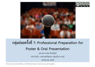 กลุ่มย่อยครั้งที่ 7: Professional Preparation for  
Poster & Oral Presentation 
ผศ.นพ.บวรศม ลีระพันธ์ 
RACM302: เวชศาสตร์ชุมชน กลุ่มกุฉินารายณ์ 
18 มีนาคม 2558 
Pix source: www.returnofkings.com/5310/5-principles-to-improve-your-public-speaking  
 