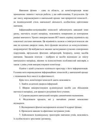 Навчання фізики – саме та область, де комп'ютеризація може
принципово змінити і методи роботи, і, що найголовніше, її результати. Це
дає змогу впроваджувати в навчальний процес такі пріоритетні технології ,
як індивідуальний стиль навчальної діяльності, особистісно орієнтоване
навчання.
Інформаційно-комунікаційні технології забезпечують швидкий темп
уроку, наочність подачі матеріалу, можливість повернення до повторення
раніше вивченого. Урокиз використанням ІКТ мають корінну відмінність від
класичної системи навчання. Ця відмінність полягає в зміні ролі вчителя: він
вже не основне джерело знань, його функція зводиться до консультативно-
координуючої. Це відбувається завдяки застосуванню сучасних електронних
підручників, віртуальних фізичних лабораторій, Інтернету, нових засобів
навчання. Завдання вчителя - підібрати ці засоби відповідно до змісту
навчального матеріалу, вікових та психологічних особливостей школярів, а
також з умінь учнів використовувати комп'ютер .
Однією з цілей сучасного освітнього простору є його інформатизація.
Головна мета впровадження інформаційних технологій у навчальний процес
є підвищення його якості та ефективності .
Крім того, комп'ютерні технології дають можливість:
1. Знайти додаткові джерела інформації.
2. Ширше використовувати аудіовізуальні засоби для збільшення
наочності матеріалу, для кращого розуміння його учнями.
3. Супроводжувати навчальний матеріал динамічними малюнками.
4. Моделювати процеси, які у звичайних умовах неможливо
відтворити.
5. Відтворювати фізичні експерименти атомної й ядерної фізики.
6. Проводити швидке та ефективне тестування учнів.
7. Здійснювати індивідуальну траєкторію навчання учнів, можливість
їх особистісного зростання і розвитку.
 