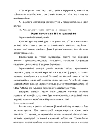 8.Організувати самостійну роботу учнів з інформацією, можливість
здійснювати самопідготовку до уроків контролю, підготовку власних
досліджень і т. п.
9. Проводити дистанційне навчання учнів у разі їх хвороби або інших
причин.
10. Розміщувати творчіроботиучнів на різних сайтах.
Форми використання ІКТ на уроках фізики
Мультимедійні сценарії уроків.
Сучаснийурок - це такий урок, коли учень став суб’єктом навчального
процесу, може сказати, що сам під керівництвом викладача видобуває і
засвоює нові знання, досліджує факти і робить висновки, коли він може
проявити власне «я».
Використання на уроках мультимедіа реалізує такі принципи:
наочності, природовідповідності, ґрунтовності, науковості, доступності,
системності, послідовності, здоров'язбереження.
Мультимедійні сценарії уроків являють собою мультимедійні
конспекти уроку, які містять короткий текст, основні формули, креслення,
малюнки, відеофрагменти, анімації. Зазвичай такі сценарії готують у формі
мультимедійних презентацій з використанням програми Power Point з пакету
Microsoft Оffice. Широко використовується комп'ютерна програма Microcoft
Office Publisher для публікації роздаткового матеріалу для учнів.
Програма Windows Movie Maker дозволяє створити яскравий
музикальний відеофільм, що може бути використаний для актуалізації знань
на уроці, постановки проблеми або узагальнення по темі.
Комп'ютерні демонстрації.
Багато явищ в умовах шкільного фізичної кабінету не можуть бути
продемонстровані. Для демонстрації використовуються кілька типів
матеріалів. В основному це короткі відеофільми та анімації різних фізичних
процесів, фотографії та наочні схематичні зображення. Традиційними
джерелами демонстраційних матеріалів можуть служити наявні в продажі
 