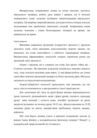 Використання інтерактивної дошки не тільки підсилює наочність
викладеного матеріалу, робить урок живим і цікавим, але й посилює
зацікавленість учнів, дозволяє поліпшити запам'ятовування навчального
матеріалу. ІД відкриває широкийдіапазон для педагогічного пошуку вчителя,
моделювання ним проблемних навчальних ситуацій. Інтерактивна дошка
дозволяє вчителям і учням безпосередньо впливати на процес, що
відбувається на екрані.
Творче завдання.
Важливим напрямком організації позаурочної діяльності є проектна
діяльність учнів, тобто виконання довгострокових творчих завдань, що
вимагають від учнів самостійного і глибокого опрацювання матеріалу.
Використання інформаційних технологій створює сприятливі умови для
організації такої діяльності.
Одним з проектів, які я створила для учнів, був проект «Наш дім –
Сонячна система». На вивчення астрономії виділяється невелика кількість
часу, тому осягнути неосяжне дуже важко. А така форма роботи дає учням
самостійно вивчити навчальний матеріал на більш високому рівні. Моя роль
зводиться до консультанта-координатора.
Здоров’язберігаючі технології припускають таке навчання, під час
якого діти не втомлюються, а продуктивність їхньої праці зростає .
Для досягнення цієї мети на уроці фізики активно впроваджуються:
ігрові технології, різноманітність видів і форм уроків, гнучкість структури
уроку, зміна інтонації і гучності мови, емоційні «розрядки» на уроці,
щоурочні розминки на початку уроку 10-15 сек., фізкультхвилинки на 15-20
хвилинах уроку на зняття, використання проблемних творчих завдань,
рефлексія.
Мої учні беруть активну участь в шкільних позакласних заходах (в
рамках тижня фізики), у всеукраїнському фізичному конкурсі "Левеня", у
всеукраїнській природознавчій грі «Геліантус».
 