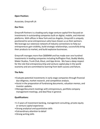 Open Position:
Associate, Greycroft LA
Our Firm:
Greycroft Partners is a leading early stage venture capital firm focused on
investments in outstanding companies built on digital, mobile, and internet
platforms. With offices in New York and Los Angeles, Greycroft is uniquely
positioned to serve entrepreneurs who have chosen us as their partners.
We leverage our extensive network of industry connections to help our
entrepreneurs gain visibility, build strategic relationships, successfully bring
their products to market, and build explosive businesses.
Greycroft manages more than $600MM and has made over one hundred
investments in leading companies including Huffington Post, Buddy Media,
Maker Studios, Trunk Club, Klout, and App Annie. We have a deep respect
for the role that entrepreneurship and venture capital play in the world
economy and are committed to learning from both success and failure.
The Role:
•Evaluate potential investments in early stage companies through financial
due diligence, market research, and competitive analysis.
•Assist in the preparation of fundraising documents, valuation memos, and
investor updates.
•Manage/document meetings with entrepreneurs, portfolio company
management meetings, and deal flow in general.
Qualifications:
•1-3 years of investment banking, management consulting, private equity
or venture capital experience
•Strong analytical and quantitative skills
•Extraordinary attention to detail
•Strong writing skills
 
